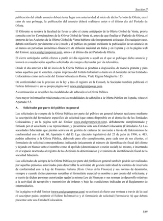 Sección II

publicación del citado anuncio deberá tener lugar con anterioridad al inicio de dicho Período de Oferta; en el
caso de una prórroga, la publicación del anuncio deberá realizarse antes o el último día del Período de
Oferta.
El Oferente se reserva la facultad de llevar a cabo el cierre anticipado de la Oferta Global de Venta, previa
consulta con los Coordinadores de la Oferta Global de Venta si, antes de que finalice el Período de Oferta, el
importe de las Acciones de la Oferta Global de Venta hubiera sido íntegramente colocado. En cualquier caso,
deberá notificarlo previamente a la Consob y al público en general mediante la publicación de un anuncio en
al menos un periódico económico-financiero de difusión nacional en Italia y en España y en la página web
del Emisor, www.enelgreenpower.com, antes o el último día del Período de Oferta.
El cierre anticipado surtirá efectos a partir del día siguiente a aquél en el que se publique dicho anuncio y
tomará en consideración aquellas solicitudes de compra efectuadas por vía telemática.
Desde el día anterior a lal de inicio de la Oferta Pública se pondrán a disposición, de manera gratuita y para
todos aquellos que lo soliciten, copias impresas del Folleto Informativo tanto en el domicilio de las Entidades
Colocadoras como en la sede del Emisor ubicada en Roma, Viale Regina Margherita 125.
De conformidad con lo previsto en la ley y tras el registro en la Consob, la Sociedad también publicará el
Folleto Informativo en su propia página web www.enelgreenpower.com.
A continuación se describen las modalidades de adhesión a la Oferta Pública.
Para mayor información relacionada con las modalidades de adhesión a la Oferta Pública en España, véase el
Apartado 5.5.
A.    Solicitudes por parte del público en general
Las solicitudes de compra de la Oferta Pública por parte del público en general deberán realizarse mediante
la suscripción del formulario específico de solicitud (que estará disponible en el domicilio de las Entidades
Colocadoras y en la página web del Emisor www.enelgreenpower.com), debidamente cumplimentado y
firmado por el solicitante o su representante, y presentarse ante una Entidad Colocadora (Formulario A). Las
sociedades fiduciarias que prestan servicios de gestión de carteras de inversión a través de fideicomisos de
conformidad con el art. 60, Apartado 4, del D. Lgs. (decreto legislativo) del 23 de julio de 1996, n. 415,
podrán adherirse a la Oferta Pública, debiendo para ello cumplimentar, para cada uno de sus clientes, el
formulario de solicitud correspondiente, indicando únicamente el número de identificación fiscal del cliente
y dejando en blanco tanto el nombre como el apellido (denominación o razón social) del mismo, e insertando
en el espacio reservado al registro de las Acciones la denominación y el número de identificación fiscal de la
sociedad fiduciaria.
Las solicitudes de compra de la Oferta Pública por parte del público en general también podrán ser realizadas
por aquellas personas autorizadas para desarrollar la actividad de gestión individual de carteras de inversión
de conformidad con la Ley de Finanzas Italiana (Testo Unico della Finanza) y sus normas de desarrollo,
siempre y cuando dichas personas suscriban el formulario especial en nombre y por cuenta del solicitante, y
a través de dichas personas autorizadas según la misma Ley de Finanzas y sus normas de desarrollo relativas
a la actividad de recepción y transmisión de órdenes y bajo las condiciones indicadas en el Reglamento de
Intermediarios.
En la página web del Emisor (www.enelgreenpower.com) se activará al efecto una ventana a través de la cual
el suscriptor podrá imprimir el Folleto Informativo y el formulario de solicitud (Formulario A) que deberá
presentar ante una Entidad Colocadora.


                                                                                                           589
 