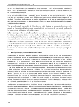 Folleto Informativo Enel Green Power S.p.A.

Por otra parte, los clientes de las Entidades Colocadoras que operan a través de internet podrán adherirse a la
Oferta Pública por vía telemática, mediante el uso de instrumentos electrónicos vía internet, en sustitución
del tradicional método impreso.
Dicha solicitud podrá realizarse a través del acceso, por medio de una contraseña personal, a un área
reservada para colocaciones, situada dentro del área reservada en internet a los clientes de cada uno de las
Entidades Colocadoras donde, siempre por medios telemáticos y previo uso de una contraseña personal,
éstos podrán proporcionar todos los datos personales y financieros requeridos en los formularios impresos de
solicitud sin diferencia alguna.
Una vez confirmada la introducción de dichos datos, se podrá visualizar un resumen de los mismos en la
pantalla del cliente y éste deberá confirmar su exactitud. Sólo en el momento de esta segunda confirmación
los datos poseerán validez como solicitud de compra.
Se hace constar que dichas modalidades de adhesión no modifican o alteran de ningún modo la relación entre
las Entidades Colocadoras Online y el Responsable de la Colocación con respecto a la relación entre el
Responsable de la Colocación y las demás Entidades Colocadoras. Las Entidades Colocadoras que utilizan el
sistema de colocación en internet mantendrán el Folleto Informativo disponible en sus propias páginas web.
Las Entidades Colocadoras que utilizan el sistema de colocación por medios telemáticos garantizarán al
Responsable de la Colocación la adecuación de sus procedimientos informáticos para realizar la solicitud por
parte de sus propios clientes a través de internet. Además dichas Entidades Colocadoras se comprometen a
llevar a cabo las comunicaciones previstas en las disposiciones vigentes con los bancos que operan por vía
telemática.
B.    Participación por parte de los Accionistas de Enel
Las solicitudes de adhesión a la Oferta Pública por parte de los Accionistas de Enel, que se aplicarán a la
cuota destinada a ellos, deberán ser presentadas ante las Entidades Colocadoras por medio de la suscripción
de un módulo especial de participación (Módulo B, disponible en las instalaciones de las Entidades
Colocadoras y en la página web del Emisor, www.enelgreenpower.com), que deberá estar debidamente
cumplimentado y firmado por el solicitante o su representante especial y estar acompañado por la
certificación correspondiente, emitida por el Instituto depositario, que indique el número de acciones de Enel
S.p.A. que se poseen, en el caso de que las acciones de Enel S.p.A. sean depositadas en un Instituto diferente
a donde se efectúa la solicitud de adhesión a la Oferta. Las sociedades fiduciarias que prestan servicios de
gestión de carteras de inversión, incluso mediante inscripción fiduciaria, según el artículo 60, apartado 4, del
Decreto Legislativo 425 del 23 de julio de 1996, podrán adherirse exclusivamente a esta Oferta Pública,
debiendo rellenar, para cada uno de sus clientes, el módulo de adhesión correspondiente, indicando en el
correspondiente espacio únicamente el NIF/CIF del cliente, dejando en blanco tanto el nombre como el
apellido (denominación o razón social) del mismo, e insertando en el espacio reservado a la inscripción de
las Acciones la denominación y NIF/CIF de la sociedad fiduciaria.
Las solicitudes de adhesión a la Oferta Pública por parte de los Accionistas de Enel también podrán proceder
de sujetos autorizados para ejercer la gestión individual de carteras de inversión según la Ley de Finanzas
Italiana (Testo Unico della Finanza) y las disposiciones de actuación relacionadas, siempre y cuando éstos
suscriban el módulo especial por cuenta y en nombre del participante, por medio de sujetos autorizados y
según la misma Ley de Finanzas Italiana y las disposiciones de actuación relacionadas, en la actividad de
recepción y transmisión de órdenes bajo las condiciones indicadas en el Reglamento de Intermediarios.




590
 