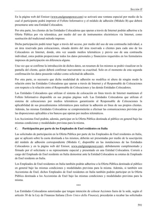 Sección II

En la página web del Emisor (www.enelgreenpower.com) se activará una ventana especial por medio de la
cual el participante podrá imprimir el Folleto Informativo y el módulo de adhesión (Módulo B) que deberá
presentarse ante una Entidad Colocadora.
Por otra parte, los clientes de las Entidades Colocadoras que operan a través de Internet podrán adherirse a la
Oferta Pública por vía telemática, por medio del uso de instrumentos electrónicos vía Internet, como
sustitución del tradicional método impreso.
Dicha participación podrá tener lugar a través del acceso, por medio del uso de una contraseña individual, a
un área reservada para colocaciones, situada dentro del área reservada a clientes para cada uno de los
Colocadores en Internet, donde, otra vez usando medios telemáticos y previo uso de una contraseña
individual, estos podrán proporcionar todos los datos personales y financieros requeridos en los formularios
impresos de participación sin diferencia alguna.
Una vez que se confirme la introducción de dichos datos, un resumen de los mismos se podrá visualizar en la
pantalla del cliente, quien deberá confirmar nuevamente su exactitud. Solo en el momento de esta segunda
confirmación los datos poseerán validez como solicitud de adhesión.
Por otra parte, es necesario que dicha modalidad de adhesión no modifica ni altera de ningún modo la
relación entre las Entidades Colocadoras que operan a través de Internet y el Responsable de Colocaciones
con respecto a la relación entre el Responsable de Colocaciones y las demás Entidades Colocadores.
Las Entidades Colocadores que utilizan el sistema de colocación en línea través de Internet mantienen el
Folleto Informativo disponible en sus propias páginas web. Las Entidades Colocadoras que utilizan el
sistema de colocaciones por medios telemáticos garantizarán al Responsable de Colocaciones la
aplicabilidad de sus procedimientos informáticos para realizar la adhesión en línea de sus propios clientes.
Además, las mismas Entidades Colocadoras se comprometerán a efectuar las comunicaciones previstas por
las disposiciones aplicables a los bancos que operan por medios telemáticos.
Los Accionistas Enel podrán, además, participar en la Oferta Pública destinada al público en general bajo las
mismas condiciones y modalidades previstas para la misma.
C.    Participación por parte de los Empleados de Enel residentes en Italia
Las solicitudes de participación en la Oferta Pública por parte de los Empleados de Enel residentes en Italia,
que se aplicará sobre la cuota destinada a los mismos, deberán ser presentadas por medio de la suscripción
del módulo de adhesión correspondiente (Módulo C, disponible en las instalaciones de las Entidades
Colocadores y en la página web del Emisor, www.enelgreenpower.com), debidamente cumplimentado y
firmado por el solicitante o su representante especial y presentado en una Entidad Colocadora. Correrá a
cargo del Empleado de Enel residente en Italia demostrar ante la Entidad Colocadora su estatus de Empleado
de Enel residente en Italia.
Los Empleados de Enel residentes en Italia también podrán adherirse a la Oferta Pública destinada al público
en general bajo las mismas condiciones y modalidades previstas para la misma. Además, si también son
Accionistas de Enel, dichos Empleados de Enel residentes en Italia también podrán participar en la Oferta
Pública destinada a los Accionistas de Enel bajo las mismas condiciones y modalidades previstas para la
misma.
                                                     ***
Las Entidades Colocadoras autorizadas que tengan intención de colocar Acciones fuera de la sede, según el
artículo 30 de la Ley de Finanzas Italiana (Testo Unico della Finanza), procederán a recabar las solicitudes


                                                                                                           591
 