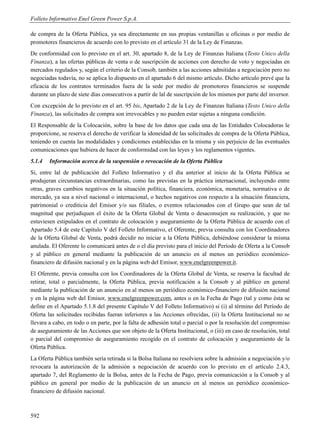 Folleto Informativo Enel Green Power S.p.A.

de compra de la Oferta Pública, ya sea directamente en sus propias ventanillas u oficinas o por medio de
promotores financieros de acuerdo con lo previsto en el artículo 31 de la Ley de Finanzas.
De conformidad con lo previsto en el art. 30, apartado 8, de la Ley de Finanzas Italiana (Testo Unico della
Finanza), a las ofertas públicas de venta o de suscripción de acciones con derecho de voto y negociadas en
mercados regulados y, según el criterio de la Consob, también a las acciones admitidas a negociación pero no
negociadas todavía, no se aplica lo dispuesto en el apartado 6 del mismo artículo. Dicho artículo prevé que la
eficacia de los contratos terminados fuera de la sede por medio de promotores financieros se suspende
durante un plazo de siete días consecutivos a partir de lal de suscripción de los mismos por parte del inversor.
Con excepción de lo previsto en el art. 95 bis, Apartado 2 de la Ley de Finanzas Italiana (Testo Unico della
Finanza), las solicitudes de compra son irrevocables y no pueden estar sujetas a ninguna condición.
El Responsable de la Colocación, sobre la base de los datos que cada una de las Entidades Colocadoras le
proporcione, se reserva el derecho de verificar la idoneidad de las solicitudes de compra de la Oferta Pública,
teniendo en cuenta las modalidades y condiciones establecidas en la misma y sin perjuicio de las eventuales
comunicaciones que hubiera de hacer de conformidad con las leyes y los reglamentos vigentes.
5.1.4   Información acerca de la suspensión o revocación de la Oferta Pública
Si, entre lal de publicación del Folleto Informativo y el día anterior al inicio de la Oferta Pública se
produjeran circunstancias extraordinarias, como las previstas en la práctica internacional, incluyendo entre
otras, graves cambios negativos en la situación política, financiera, económica, monetaria, normativa o de
mercado, ya sea a nivel nacional o internacional, o hechos negativos con respecto a la situación financiera,
patrimonial o crediticia del Emisor y/o sus filiales, o eventos relacionados con el Grupo que sean de tal
magnitud que perjudiquen el éxito de la Oferta Global de Venta o desaconsejen su realización, y que no
estuviesen estipulados en el contrato de colocación y aseguramiento de la Oferta Pública de acuerdo con el
Apartado 5.4 de este Capítulo V del Folleto Informativo, el Oferente, previa consulta con los Coordinadores
de la Oferta Global de Venta, podrá decidir no iniciar a la Oferta Pública, debiéndose considerar la misma
anulada. El Oferente lo comunicará antes de o el día previsto para el inicio del Período de Oferta a la Consob
y al público en general mediante la publicación de un anuncio en al menos un periódico económico-
financiero de difusión nacional y en la página web del Emisor, www.enelgreenpower.it.
El Oferente, previa consulta con los Coordinadores de la Oferta Global de Venta, se reserva la facultad de
retirar, total o parcialmente, la Oferta Pública, previa notificación a la Consob y al público en general
mediante la publicación de un anuncio en al menos un periódico económico-financiero de difusión nacional
y en la página web del Emisor, www.enelgreenpower.com, antes o en la Fecha de Pago (tal y como ésta se
define en el Apartado 5.1.8 del presente Capítulo V del Folleto Informativo) si (i) al término del Período de
Oferta las solicitudes recibidas fueran inferiores a las Acciones ofrecidas, (ii) la Oferta Institucional no se
llevara a cabo, en todo o en parte, por la falta de adhesión total o parcial o por la resolución del compromiso
de aseguramiento de las Acciones que son objeto de la Oferta Institucional, o (iii) en caso de resolución, total
o parcial del compromiso de aseguramiento recogido en el contrato de colocación y aseguramiento de la
Oferta Pública.
La Oferta Pública también sería retirada si la Bolsa Italiana no resolviera sobre la admisión a negociación y/o
revocara la autorización de la admisión a negociación de acuerdo con lo previsto en el artículo 2.4.3,
apartado 7, del Reglamento de la Bolsa, antes de la Fecha de Pago, previa comunicación a la Consob y al
público en general por medio de la publicación de un anuncio en al menos un periódico económico-
financiero de difusión nacional.



592
 