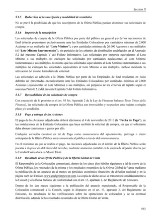 Sección II

5.1.5   Reducción de la suscripción y modalidad de reembolso
No se prevé la posibilidad de que los suscriptores de la Oferta Pública puedan disminuir sus solicitudes de
compra.
5.1.6   Importe de la suscripción
Las solicitudes de compra de la Oferta Pública por parte del público en general y/o de los Accionistas de
Enel deberán presentarse exclusivamente ante las Entidades Colocadoras por cantidades mínimas de 2.000
Acciones o sus múltiplos (el “Lote Mínimo”), o por cantidades mínimas de 20.000 Acciones o sus múltiplos
(el “Lote Mínimo Incrementado”), sin perjuicio de los criterios de distribución establecidos en el Apartado
5.2 del presente Capitulo V del Folleto Informativo. Las solicitudes por importes equivalentes al Lote
Mínimo o sus múltiplos no excluyen las solicitudes por cantidades equivalentes al Lote Mínimo
Incrementado o sus múltiplos, lo mismo que las solicitudes equivalentes al Lote Mínimo Incrementado o sus
múltiplos no excluyen las solicitudes equivalentes al Lote Mínimo o sus múltiplos, incluso mediante la
utilización del mismo formulario de solicitud.
Las solicitudes de adhesión a la Oferta Pública por parte de los Empleados de Enel residentes en Italia
deberán ser presentadas exclusivamente ante las Entidades Colocadoras por cantidades mínimas de 2.000
Acciones (equivalentes al Lote Mínimo) o sus múltiplos, sin perjuicio de los criterios de reparto según el
sucesivo Párrafo 5.2 del presente Capítulo 5 del Folleto Informativo.
5.1.7   Revocabilidad de las solicitudes de compra
Con excepción de lo previsto en el art. 95 bis, Apartado 2 de la Ley de Finanzas Italiana (Testo Unico della
Finanza), las solicitudes de compra de la Oferta Pública son irrevocables y no pueden estar sujetas a ningún
plazo y/o condición.
5.1.8   Pago y entrega de las Acciones
El pago de las Acciones adjudicadas deberá efectuarse el 4 de noviembre de 2010 (la “Fecha de Pago”), en
las instalaciones de la Entidada Colocadora que haya recibido la solicitud de compra, sin que el solicitante
deba abonar comisiones o gastos por ello.
Cualquier variación eventual en lal de Pago como consecuencia del aplazamiento, prórroga o cierre
anticipado de la Oferta Pública será comunicada al público a través del mismo anuncio.
En el momento en que se realiza el pago, las Acciones adjudicadas en el ámbito de la Oferta Pública serán
puestas a disposición del titular del derecho, mediante anotación contable en la cuenta de depósito abierta por
la Entidad Colocadora en Monte Titoli.
5.1.9   Resultado de la Oferta Pública y de la Oferta Global de Venta
El Responsable de la Colocación comunicará, dentro de los cinco días hábiles siguientes a lal de cierre de la
Oferta Pública, los resultados de la misma y los resultados resumidos de la Oferta Global de Venta mediante
la publicación de un anuncio en al menos un periódico económico-financiero de difusión nacional y en la
página web del Emisor, www.enelgreenpower.com. La copia de dicho aviso se transmitirá simultáneamente a
la Consob y a la Bolsa Italiana, de conformidad con el art. 13, apartado 2, del Reglamento de Emisores.
Dentro de los dos meses siguientes a la publicación del anuncio mencionado, el Responsable de la
Colocación comunicará a la Consob, según lo dispuesto en el art. 13, apartado 3, del Reglamento de
Emisores, los resultados de las verificaciones sobre las operaciones de colocación y de su eventual
distribución, además de los resultados resumidos de la Oferta Global de Venta.


                                                                                                           593
 