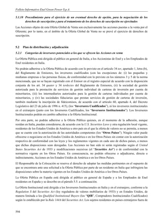 Folleto Informativo Enel Green Power S.p.A.

5.1.10 Procedimiento para el ejercicio de un eventual derecho de opción, para la negociación de los
       derechos de suscripción y para el tratamiento de los derechos de suscripción no ejercitados
Las Acciones objeto de esta Oferta Global de Venta son exclusivamente las acciones puestas a la venta por el
Oferente; por lo tanto, en el ámbito de la Oferta Global de Venta no se prevé el ejercicio de derechos de
suscripción.


5.2     Plan de distribución y adjudicación
5.2.1    Categorías de inversores potenciales a los que se ofrecen las Acciones en venta
La Oferta Pública está dirigida al público en general de Italia, a los Accionistas de Enel y a los Empleados de
Enel residentes en Italia.
No podrán adherirse a la Oferta Pública de acuerdo con lo previsto en el artículo 34 ter, apartado 1, letra (b),
del Reglamento de Emisores, los inversores cualificados (con las excepciones de: (i) las pequeñas y
medianas empresas o las personas físicas, de conformidad con lo previsto en los números 3 y 5 de la norma
mencionada, que no se hayan registrado con el Emisor en el registro especial de acuerdo con la disposición
conjunta de los art. 34 quater y 34 terdecies del Reglamento de Emisores, (ii) la sociedad de gestión
autorizada para la prestación de servicios de gestión individual de carteras de inversión por cuenta de
minoritarios, (iii) los intermediarios autorizados para la gestión de carteras individuales por cuenta de
minoritarios, y (iv) las sociedades fiduciarias que prestan servicios de gestión de carteras de inversión,
también mediante la inscripción de fideicomisos, de acuerdo con el artículo 60, apartado 4, del Decreto
Legislativo del 23 de julio de 1996 n. 415), (los “Inversores Cualificados”), ni los inversores institucionales
en el extranjero (junto con los Inversores Cualificados, los “Inversores Institucionales”). Los Inversores
Institucionales podrán en cambio adherirse a la Oferta Institucional.
Por otra parte, no podrán adherirse a la Oferta Pública quienes, en el momento de la adhesión, aunque
residan en Italia, puedan considerarse, de acuerdo con la U.S. Securities Laws y otra regulación local vigente,
residentes de los Estados Unidos de América u otro país en el que la oferta de valores no se permita, a menos
que se cuente con la autorización de las autoridades competentes (los “Otros Países”). Ningún valor puede
ofrecerse o negociarse en los Estados Unidos de América o en los Otros Países sin contar con la autorización
respectiva de conformidad con las leyes y los reglamentos vigentes en cada uno de dichos países, a menos
que dichas disposiciones sean derogadas. Las Acciones no han sido ni serán registradas según el United
States Securities Act de 1933 y modificaciones sucesivas (el “Securities Act”) o de conformidad con la
normativa vigente en los Otros Países. En consecuencia, no podrán ofrecerse o adjudicarse, directa o
indirectamente, Acciones en los Estados Unidos de América o en los Otros Países.
El Responsable de la Colocación se reserva el derecho de adoptar las medidas pertinentes en el supuesto de
que se encontrara ante una solicitud a la Oferta Pública por parte de un residente en Italia que infringiera las
disposiciones sobre la materia vigentes en los Estados Unidos de América o los Otros Países.
La Oferta Pública en España está dirigida al público en general de España y a los Empleados de Enel
residentes en España y se describe en el párrafo 5.5. a continuación.
La Oferta Institucional está dirigida a los Inversores Institucionales en Italia y en el extranjero, conforme a la
Regulation S del Securities Act (ley reguladora de valores mobiliarios de 1933) y en Estados Unidos, de
manera limitada a los Qualified Institutional Buyers (los “QIB”, Compradores Institucionales Cualificados)
según lo establecido por la Rule 144A del Securities Act. Los sujetos residentes en países extranjeros fuera de


594
 