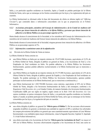 Sección II

Italia, y en particular aquellos residentes en Australia, Japón y Canadá no podrán participar de la Oferta
Global de Venta, salvo que se enmarque en los límites consentidos por las leyes y los reglamentos del país en
cuestión.
La Oferta Institucional se efectuará sobre la base del documento de oferta en idioma inglés (el “Offering
Circular”), que contendrá datos e información concordante con la que se proporciona en el Folleto
Informativo.
5.2.2    Accionistas principales, miembros del Consejo de Administración o de la Comité de Auditores del
         Emisor que tienen intención de adherirse a la Oferta Pública y personas que tienen intención de
         adherirse a la Oferta Pública en un porcentaje superior al 5%.
Hasta donde alcanza el conocimiento de la Sociedad, ni los miembros del Consejo de Administración ni los
miembros de la Comité de Auditores del Emisor tienen intención de adherirse a la Oferta Pública.
Hasta donde alcanza el conocimiento de la Sociedad, ninguna persona tiene intención de adherirse a la Oferta
Pública en un porcentaje superior al 5%.
5.2.3    Información a suministrar antes de la adjudicación
(a)     División de la Oferta Global de Venta en tramos
La Oferta Global de Venta consiste en:
●     una Oferta Pública en Italia por un importe mínimo de 176.875.000 Acciones, equivalente al 12,5% de
      la Oferta Global de Venta, dirigida al público en general en Italia, a los Accionistas de Enel y a los
      Empleados de Enel residentes en Italia. No podrán adherirse a la Oferta Pública los Inversores
      Institucionales, quienes podrán adherirse exclusivamente a la Oferta Institucional que se menciona a
      continuación;
●     una Oferta Pública en España de un importe mínimo de 35.375.000 Acciones, equivalente al 2,5% de la
      Oferta Global de Venta, dirigida al público general de España y a los Empleados de Enel residentes en
      España. No podrán participar en la Oferta Pública los Inversores Institucionales, quienes podrán
      participar exclusivamente en la Oferta Institucional, que se menciona a continuación; y
●     una Oferta Institucional de 1.202.750.000 Acciones como máximo, equivalente al 85% de la Oferta
      Global de Venta, dirigida a los Inversores Institucionales de Italia y del extranjero, conforme a la
      Regulation S del Securities Act, y en Estados Unidos, de manera limitada a los Inversores Institucionales
      Cualificados (QIB, por sus siglas en inglés), según consta en la Rule 144A del Securities Act. Los
      sujetos residentes en países extranjeros fuera de Italia, y en particular aquellos residentes en Australia,
      Japón y Canadá, no podrán participar de la Oferta Global de Venta, salvo que se enmarque en los límites
      consentidos por las leyes y la regulación del país en cuestión.
La Oferta Pública consiste en:
●     una oferta dirigida al público en general (la “Oferta para el Público”). De las acciones efectivamente
      asignadas al público en general, se destinará una cantidad no superior al 20% a satisfacer las solicitudes
      de compra provenientes del público en general que sean cuantitativamente equivalentes al Lote Mínimo
      Incrementado o sus múltiplos (para mayor información, véase la Segunda Sección, Capítulo V, Apartado
      5.1.6 del Folleto Informativo);
●     una oferta reservada a los Accionistas de Enel (la “Oferta para los Accionistas de Enel”) no mayor al
      50% de la Oferta Pública. Acciones efectivamente asignadas a los Accionistas de Enel; una cuota no


                                                                                                             595
 