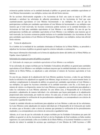 Sección II

existencias podrán incluirse en la cantidad destinada al público en general para cantidades equivalentes al
Lote Mínimo Incrementado o sus múltiplos, incluso más allá del límite máximo.
De las acciones efectivamente asignadas a los Accionistas de Enel; una cuota no mayor al 20% será
destinada a satisfacer las solicitudes de adhesión procedentes de los Accionistas de Enel que sean
cuantitativamente equivalentes al Lote Mínimo Incrementado o sus múltiplos. En caso de que las
participaciones recibidas por cantidades equivalentes al Lote Mínimo de Incrementado o sus múltiplos sean
menores que el total reservado, las Acciones existencias podrán incluirse en la cantidad destinada a los
Accionistas de Enel para cantidades equivalentes al Lote Mínimo o sus múltiplos. En caso de que las
participaciones recibidas por cantidades equivalentes al Lote Mínimo o sus múltiplos sean menores que el
total reservado, las Acciones existencias podrán incluirse en la cantidad destinada a los Accionistas de Enel
para cantidades equivalentes al Lote Mínimo de Participación Mejorado o sus múltiplos, incluso más allá del
límite máximo.
(c)   Forma de adjudicación
En el ámbito de la totalidad de las cantidades destinadas al Sindicato de la Oferta Pública, se procederá a
adjudicar las Acciones al público en general según los criterios indicados a continuación.
Para mayor información relacionada con la forma de adjudicación dentro del ámbito de la Oferta Pública en
España, véase el párrafo 5.5.
Solicitudes de compra por parte del público en general
A.1. Solicitudes de compra por cantidades equivalentes al Lote Mínimo o sus múltiplos
Si las solicitudes de compra recibidas por las Entidades Colocadoras del público en general para cantidades
equivalentes al Lote Mínimo o sus múltiplos resultasen mayores que la cantidad destinada a los mismos en el
ámbito de la Oferta Pública, se adjudicará a cada solicitante el número de Acciones equivalente al Lote
Mínimo.
En caso de que, después de la adjudicación del Lote Mínimo quedaran Acciones, a todos los que hubieran
hecho la solicitud se les adjudicará un segundo Lote Mínimo, luego un tercero y así sucesivamente hasta: (i)
satisfacer completamente la demanda de público en general por cantidades equivalentes al Lote Mínimo o
sus múltiplos; (ii) agotar las Acciones contenidas en la cantidad reservada a este fin, o (iii) hasta que el
número de valores a su disposición, menos los Lotes Mínimos ya asignados, sea insuficiente para adjudicar a
todos los solicitantes un Lote Mínimo adicional. En este último caso, el Responsable de la Colocación
procederá a adjudicarlos de manera individual a los solicitantes que hayan participado en la adjudicación
proporcional antes mencionada, por medio de sorteos. En cada caso, el sorteo se llevará a cabo a través de
sistemas que permitan la verificación de los procedimientos empleados y su correspondencia con criterios de
corrección e igualdad de trato.
Cuando la cantidad ofrecida sea insuficiente para adjudicar un Lote Mínimo a cada uno de los solicitantes,
los Lotes Mínimos serán adjudicados de manera individual por el Responsable de la Colocación por medio
de sorteos, que se llevarán a cabo a través de sistemas que permitan la verificación de los procedimientos
empleados y su correspondencia con criterios de corrección e igualdad de trato.
Además, en el caso de que las solicitudes de compra recibidas por las Entidades Colocadoras por parte del
público en general y/o de los Accionistas de Enel y/o de los Empleados de Enel residentes en Italia resulten
superiores a la cuota destinada a ellos en el ámbito de la Oferta Pública, el Accionista Vendedor se reserva el
derecho de reducir la cantidad de acciones que constituyen el Lote Mínimo de 2.000 Acciones a 1.000


                                                                                                           597
 