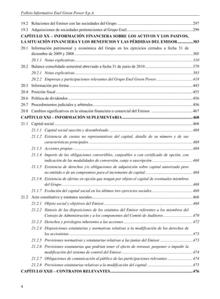 Folleto Informativo Enel Green Power S.p.A.

19.2 Relaciones del Emisor con las sociedades del Grupo .......................................................................... 297
19.3 Adquisiciones de sociedades pertenecientes al Grupo Enel ................................................................. 299
CAPÍTULO XX – INFORMACIÓN FINANCIERA SOBRE LOS ACTIVOS Y LOS PASIVOS,
LA SITUACIÓN FINANCIERA Y LOS BENEFICIOS Y LAS PÉRDIDAS DEL EMISOR ............... 303
20.1 Información patrimonial y económica del Grupo en los ejercicios cerrados a fecha 31 de
     diciembre de 2009 y 2008 .................................................................................................................... 305
         20.1.1 Notas explicativas.................................................................................................................... 310
20.2 Balance consolidado semestral abreviado a fecha 31 de junio de 2010 ............................................... 379
         20.2.1 Notas explicativas.................................................................................................................... 383
         20.2.2 Empresas y participaciones relevantes del Grupo Enel Green Power .................................... 418
20.3 Información pro forma ......................................................................................................................... 443
20.4 Posición fiscal ...................................................................................................................................... 455
20.6 Política de dividendos .......................................................................................................................... 456
20.7 Procedimientos judiciales y arbitrales .................................................................................................. 456
20.8 Cambios significativos en la situación financiera o comercial del Emisor. ......................................... 467
CAPÍTULO XXI – INFORMACIÓN SUPLEMENTARIA ..................................................................... 468
21.1 Capital social ........................................................................................................................................ 468
         21.1.1 Capital social suscrito y desembolsado .................................................................................. 468
         21.1.2 Existencia de cuotas no representativas del capital, detalle de su número y de sus
                características principales ...................................................................................................... 468
         21.1.3 Acciones propias ..................................................................................................................... 468
         21.1.4 Importe de las obligaciones convertibles, canjeables o con certificado de opción, con
                indicación de las modalidades de conversión, canje o suscripción ........................................ 468
         21.1.5 Existencia de derechos y/o obligaciones de adquisición sobre capital autorizado pero
                no emitido o de un compromiso para el incremento de capital ............................................... 468
         21.1.6 Existencia de ofertas en opción que tengan por objeto el capital de eventuales miembros
                del Grupo................................................................................................................................. 468
         21.1.7 Evolución del capital social en los últimos tres ejercicios sociales ........................................ 468
21.2 Acto constitutivo y estatutos sociales................................................................................................... 468
         21.2.1 Objeto social y objetivos del Emisor ....................................................................................... 468
         21.2.2 Síntesis de las disposiciones de los estatutos del Emisor referentes a los miembros del
                Consejo de Administración y a los componentes del Comité de Auditores ............................. 470
         21.2.3 Derechos y privilegios inherentes a las acciones .................................................................... 472
         21.2.4 Disposiciones estatutarias y normativas relativas a la modificación de los derechos de
                los accionistas ......................................................................................................................... 473
         21.2.5 Previsiones normativas y estatutarias relativas a las juntas del Emisor ................................ 473
         21.2.6 Previsiones estatutarias que podrían tener el efecto de retrasar, posponer o impedir la
                modificación del sistema de control del Emisor ...................................................................... 474
         21.2.7 Obligaciones de comunicación al público de las participaciones relevantes ......................... 474
         21.2.8 Previsiones estatutarias relativas a la modificación del capital ............................................. 475
CAPÍTULO XXII – CONTRATOS RELEVANTES ................................................................................. 476


4
 