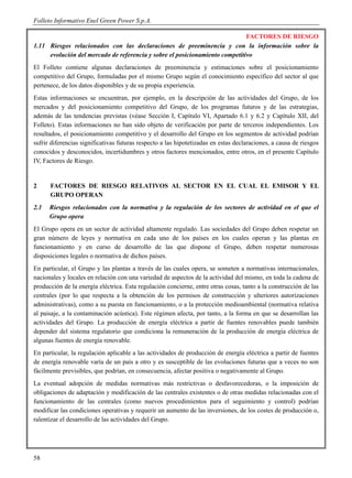 Folleto Informativo Enel Green Power S.p.A.

                                                                             FACTORES DE RIESGO
1.11 Riesgos relacionados con las declaraciones de preeminencia y con la información sobre la
     evolución del mercado de referencia y sobre el posicionamiento competitivo
El Folleto contiene algunas declaraciones de preeminencia y estimaciones sobre el posicionamiento
competitivo del Grupo, formuladas por el mismo Grupo según el conocimiento específico del sector al que
pertenece, de los datos disponibles y de su propia experiencia.
Estas informaciones se encuentran, por ejemplo, en la descripción de las actividades del Grupo, de los
mercados y del posicionamiento competitivo del Grupo, de los programas futuros y de las estrategias,
además de las tendencias previstas (véase Sección I, Capítulo VI, Apartado 6.1 y 6.2 y Capítulo XII, del
Folleto). Estas informaciones no han sido objeto de verificación por parte de terceros independientes. Los
resultados, el posicionamiento competitivo y el desarrollo del Grupo en los segmentos de actividad podrían
sufrir diferencias significativas futuras respecto a las hipotetizadas en estas declaraciones, a causa de riesgos
conocidos y desconocidos, incertidumbres y otros factores mencionados, entre otros, en el presente Capítulo
IV, Factores de Riesgo.


2     FACTORES DE RIESGO RELATIVOS AL SECTOR EN EL CUAL EL EMISOR Y EL
      GRUPO OPERAN
2.1   Riesgos relacionados con la normativa y la regulación de los sectores de actividad en el que el
      Grupo opera
El Grupo opera en un sector de actividad altamente regulado. Las sociedades del Grupo deben respetar un
gran número de leyes y normativa en cada uno de los países en los cuales operan y las plantas en
funcionamiento y en curso de desarrollo de las que dispone el Grupo, deben respetar numerosas
disposiciones legales o normativa de dichos países.
En particular, el Grupo y las plantas a través de las cuales opera, se someten a normativas internacionales,
nacionales y locales en relación con una variedad de aspectos de la actividad del mismo, en toda la cadena de
producción de la energía eléctrica. Esta regulación concierne, entre otras cosas, tanto a la construcción de las
centrales (por lo que respecta a la obtención de los permisos de construcción y ulteriores autorizaciones
administrativas), como a su puesta en funcionamiento, o a la protección medioambiental (normativa relativa
al paisaje, a la contaminación acústica). Este régimen afecta, por tanto, a la forma en que se desarrollan las
actividades del Grupo. La producción de energía eléctrica a partir de fuentes renovables puede también
depender del sistema regulatorio que condiciona la remuneración de la producción de energía eléctrica de
algunas fuentes de energía renovable.
En particular, la regulación aplicable a las actividades de producción de energía eléctrica a partir de fuentes
de energía renovable varía de un país a otro y es susceptible de las evoluciones futuras que a veces no son
fácilmente previsibles, que podrían, en consecuencia, afectar positiva o negativamente al Grupo.
La eventual adopción de medidas normativas más restrictivas o desfavorecedoras, o la imposición de
obligaciones de adaptación y modificación de las centrales existentes o de otras medidas relacionadas con el
funcionamiento de las centrales (como nuevos procedimientos para el seguimiento y control) podrían
modificar las condiciones operativas y requerir un aumento de las inversiones, de los costes de producción o,
ralentizar el desarrollo de las actividades del Grupo.




58
 