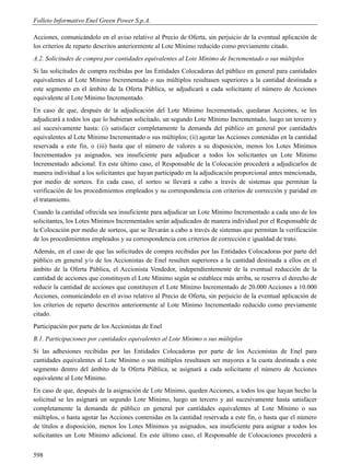 Folleto Informativo Enel Green Power S.p.A.

Acciones, comunicándolo en el aviso relativo al Precio de Oferta, sin perjuicio de la eventual aplicación de
los criterios de reparto descritos anteriormente al Lote Mínimo reducido como previamente citado.
A.2. Solicitudes de compra por cantidades equivalentes al Lote Mínimo de Incrementado o sus múltiplos
Si las solicitudes de compra recibidas por las Entidades Colocadoras del público en general para cantidades
equivalentes al Lote Mínimo Incrementado o sus múltiplos resultasen superiores a la cantidad destinada a
este segmento en el ámbito de la Oferta Pública, se adjudicará a cada solicitante el número de Acciones
equivalente al Lote Mínimo Incrementado.
En caso de que, después de la adjudicación del Lote Mínimo Incrementado, quedaran Acciones, se les
adjudicará a todos los que lo hubieran solicitado, un segundo Lote Mínimo Incrementado, luego un tercero y
así sucesivamente hasta: (i) satisfacer completamente la demanda del público en general por cantidades
equivalentes al Lote Mínimo Incrementado o sus múltiplos; (ii) agotar las Acciones contenidas en la cantidad
reservada a este fin, o (iii) hasta que el número de valores a su disposición, menos los Lotes Mínimos
Incrementados ya asignados, sea insuficiente para adjudicar a todos los solicitantes un Lote Mínimo
Incrementado adicional. En este último caso, el Responsable de la Colocación procederá a adjudicarlos de
manera individual a los solicitantes que hayan participado en la adjudicación proporcional antes mencionada,
por medio de sorteos. En cada caso, el sorteo se llevará a cabo a través de sistemas que permitan la
verificación de los procedimientos empleados y su correspondencia con criterios de corrección y paridad en
el tratamiento.
Cuando la cantidad ofrecida sea insuficiente para adjudicar un Lote Mínimo Incrementado a cada uno de los
solicitantes, los Lotes Mínimos Incrementados serán adjudicados de manera individual por el Responsable de
la Colocación por medio de sorteos, que se llevarán a cabo a través de sistemas que permitan la verificación
de los procedimientos empleados y su correspondencia con criterios de corrección e igualdad de trato.
Además, en el caso de que las solicitudes de compra recibidas por las Entidades Colocadoras por parte del
público en general y/o de los Accionistas de Enel resulten superiores a la cantidad destinada a ellos en el
ámbito de la Oferta Pública, el Accionista Vendedor, independientemente de la eventual reducción de la
cantidad de acciones que constituyen el Lote Mínimo según se establece más arriba, se reserva el derecho de
reducir la cantidad de acciones que constituyen el Lote Mínimo Incrementado de 20.000 Acciones a 10.000
Acciones, comunicándolo en el aviso relativo al Precio de Oferta, sin perjuicio de la eventual aplicación de
los criterios de reparto descritos anteriormente al Lote Mínimo Incrementado reducido como previamente
citado.
Participación por parte de los Accionistas de Enel
B.1. Participaciones por cantidades equivalentes al Lote Mínimo o sus múltiplos
Si las adhesiones recibidas por las Entidades Colocadoras por parte de los Accionistas de Enel para
cantidades equivalentes al Lote Mínimo o sus múltiplos resultasen ser mayores a la cuota destinada a este
segmento dentro del ámbito de la Oferta Pública, se asignará a cada solicitante el número de Acciones
equivalente al Lote Mínimo.
En caso de que, después de la asignación de Lote Mínimo, queden Acciones, a todos los que hayan hecho la
solicitud se les asignará un segundo Lote Mínimo, luego un tercero y así sucesivamente hasta satisfacer
completamente la demanda de público en general por cantidades equivalentes al Lote Mínimo o sus
múltiplos, o hasta agotar las Acciones contenidas en la cantidad reservada a este fin, o hasta que el número
de títulos a disposición, menos los Lotes Mínimos ya asignados, sea insuficiente para asignar a todos los
solicitantes un Lote Mínimo adicional. En este último caso, el Responsable de Colocaciones procederá a


598
 