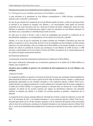 Folleto Informativo Enel Green Power S.p.A.

Participación por parte de los Empleados de Enel residentes en Italia
C.1. Participaciones por cantidades equivalentes al Lote Mínimo o sus múltiplos
A cada solicitante se le garantizará un Lote Mínimo correspondiente a 2.000 Acciones, eventualmente
reducido como se describe a continuación.
En caso de que, después de la asignación de un Lote Mínimo queden Acciones, a todos los que hayan hecho
la solicitud se les asignará un segundo Lote Mínimo, y así sucesivamente, hasta agotar las Acciones
contenidas en la cuota reservada a este fin, o hasta que el número de títulos a disposición, menos los Lotes
Mínimos ya asignados, sea insuficiente para asignar a todos los solicitantes un Lote Mínimo adicional. En
este último caso, se procederá a su distribución por medio de sorteo.
En cada caso, el sorteo se llevará a cabo a través de modalidades que permitan la verificación de los
procedimientos empleados y su correspondencia con los criterios de corrección y equidad.
Además, en el caso de que las solicitudes de compra recibidas por Entidades Colocadoras por parte del
público en general y/o de los Accionistas de Enel y/o de los Empleados de Enel residentes en Italia resulten
superiores a la cuota destinada a ellos en el ámbito de la Oferta Pública, el Accionista Vendedor se reserva el
derecho de reducir la cantidad de acciones que constituyen el Lote Mínimo de 2.000 Acciones a 1.000
Acciones, comunicándolo en el aviso relativo al Precio de Oferta, sin perjuicio de la eventual aplicación de
los criterios de reparto anteriormente descritos.
(d) Tratamiento preferencial
A continuación se describe el tratamiento preferencial en el ámbito de la Oferta Pública.
Para mayor información relacionada con el tratamiento preferencial en el ámbito de la Oferta Pública en
España, véase el párrafo 5.5.
Incentivos para el público en general y los Accionistas de Enel asignatarios de un Lote Mínimo o sus
múltiplos
Asignación Gratuita
Los asignatarios (público en general o Accionistas de Enel) de Acciones que mantengan ininterrumpidamente
plena posesión de éstas por doce meses a partir de lal de Pago de dichas Acciones, siempre y cuando hayan
permanecido depositadas en una Entidad Colocadora u otra institución adscrita a Monte Titoli S.p.A.,
tendrán derecho a la asignación gratuita de 1 acción ordinaria de la Sociedad cada 20 Acciones asignadas en
el ámbito de la Oferta Pública. La asignación gratuita se efectuará hasta un máximo de 3 Lotes Mínimos
asignados. El cálculo de las acciones gratuitas por asignar sin desembolsos ulteriores será efectuado
mediante el redondeo por defecto a la unidad. Las acciones gratuitas se pondrán a disposición por el
Oferente.
La asignación de las acciones gratuitas deberá ser solicitada por el titular, so pena de expiración, no más allá
del 31 de diciembre de 2011, a la Entidad Colocadora o a otra institución adscrita a Monte Titoli S.p.A.,
teniendo lugar dentro de los 30 días naturales siguientes a lal de expiración del período arriba mencionado
sobre la base de la certificación, emitida por la Entidad Colocadora u otra institución adscrita a Monte Titoli
S.p.A., acerca de la titularidad ininterrumpida de las Acciones por el período de doce meses a partir de lal de
Pago.




600
 