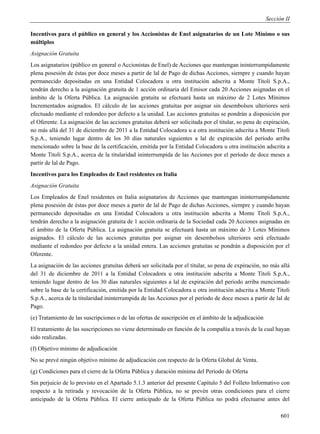 Sección II

Incentivos para el público en general y los Accionistas de Enel asignatarios de un Lote Mínimo o sus
múltiplos
Asignación Gratuita
Los asignatarios (público en general o Accionistas de Enel) de Acciones que mantengan ininterrumpidamente
plena posesión de éstas por doce meses a partir de lal de Pago de dichas Acciones, siempre y cuando hayan
permanecido depositadas en una Entidad Colocadora u otra institución adscrita a Monte Titoli S.p.A.,
tendrán derecho a la asignación gratuita de 1 acción ordinaria del Emisor cada 20 Acciones asignadas en el
ámbito de la Oferta Pública. La asignación gratuita se efectuará hasta un máximo de 2 Lotes Mínimos
Incrementados asignados. El cálculo de las acciones gratuitas por asignar sin desembolsos ulteriores será
efectuado mediante el redondeo por defecto a la unidad. Las acciones gratuitas se pondrán a disposición por
el Oferente. La asignación de las acciones gratuitas deberá ser solicitada por el titular, so pena de expiración,
no más allá del 31 de diciembre de 2011 a la Entidad Colocadora u a otra institución adscrita a Monte Titoli
S.p.A., teniendo lugar dentro de los 30 días naturales siguientes a lal de expiración del período arriba
mencionado sobre la base de la certificación, emitida por la Entidad Colocadora u otra institución adscrita a
Monte Titoli S.p.A., acerca de la titularidad ininterrumpida de las Acciones por el período de doce meses a
partir de lal de Pago.
Incentivos para los Empleados de Enel residentes en Italia
Asignación Gratuita
Los Empleados de Enel residentes en Italia asignatarios de Acciones que mantengan ininterrumpidamente
plena posesión de éstas por doce meses a partir de lal de Pago de dichas Acciones, siempre y cuando hayan
permanecido depositadas en una Entidad Colocadora u otra institución adscrita a Monte Titoli S.p.A.,
tendrán derecho a la asignación gratuita de 1 acción ordinaria de la Sociedad cada 20 Acciones asignadas en
el ámbito de la Oferta Pública. La asignación gratuita se efectuará hasta un máximo de 3 Lotes Mínimos
asignados. El cálculo de las acciones gratuitas por asignar sin desembolsos ulteriores será efectuado
mediante el redondeo por defecto a la unidad entera. Las acciones gratuitas se pondrán a disposición por el
Oferente.
La asignación de las acciones gratuitas deberá ser solicitada por el titular, so pena de expiración, no más allá
del 31 de diciembre de 2011 a la Entidad Colocadora u otra institución adscrita a Monte Titoli S.p.A.,
teniendo lugar dentro de los 30 días naturales siguientes a lal de expiración del período arriba mencionado
sobre la base de la certificación, emitida por la Entidad Colocadora u otra institución adscrita a Monte Titoli
S.p.A., acerca de la titularidad ininterrumpida de las Acciones por el período de doce meses a partir de lal de
Pago.
(e) Tratamiento de las suscripciones o de las ofertas de suscripción en el ámbito de la adjudicación
El tratamiento de las suscripciones no viene determinado en función de la compañía a través de la cual hayan
sido realizadas.
(f) Objetivo mínimo de adjudicación
No se prevé ningún objetivo mínimo de adjudicación con respecto de la Oferta Global de Venta.
(g) Condiciones para el cierre de la Oferta Pública y duración mínima del Período de Oferta
Sin perjuicio de lo previsto en el Apartado 5.1.3 anterior del presente Capítulo 5 del Folleto Informativo con
respecto a la retirada y revocación de la Oferta Pública, no se prevén otras condiciones para el cierre
anticipado de la Oferta Pública. El cierre anticipado de la Oferta Pública no podrá efectuarse antes del

                                                                                                             601
 