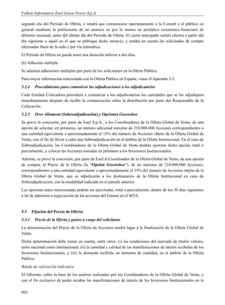 Folleto Informativo Enel Green Power S.p.A.

segundo día del Período de Oferta, y tendrá que comunicarse oportunamente a la Consob y al público en
general mediante la publicación de un anuncio en por lo menos un periódico económico-financiero de
difusión nacional, antes del último día del Período de Oferta. El cierre anticipado surtirá efectos a partir del
día siguiente a aquél en el que se publique dicho anuncio, y tendrá en cuenta las solicitudes de compra
efectuadas fuera de la sede o por vía telemática.
El Período de Oferta no puede tener una duración inferior a dos días.
(h) Adhesión múltiple
Se admiten adhesiones múltiples por parte de los solicitantes en la Oferta Pública.
Para mayor información relacionada con la Oferta Pública en España, véase el Apartado 5.5.
5.2.4    Procedimiento para comunicar las adjudicaciones a los adjudicatarios
Cada Entidad Colocadora procederá a comunicar a los adjudicatarios las cantidades que se les adjudiquen
inmediatamente después de recibir la comunicación sobre la distribución por parte del Responsable de la
Colocación.
5.2.5    Over Allotment (Sobreadjudicación) y Opciones Greenshoe
Se prevé la concesión, por parte de Enel S.p.A., a los Coordinadores de la Oferta Global de Venta, de una
opción de solicitar, en préstamo, un número adicional máximo de 210.000.000 Acciones correspondientes a
una cantidad equivalente a aproximadamente el 15% del número de Acciones objeto de la Oferta Global de
Venta, con el fin de llevar a cabo una Sobreadjudicación en el ámbito de la Oferta Institucional. En el caso de
Sobreadjudicación, los Coordinadores de la Oferta Global de Venta podrán ejercitar dicha opción, total o
parcialmente, y colocar las Acciones tomadas en préstamo a los Inversores Institucionales.
Además, se prevé la concesión, por parte de Enel al Coordinador de la Oferta Global de Venta, de una opción
de compra, al Precio de la Oferta (la “Opción Greenshoe”), de un máximo de 210.000.000 Acciones,
correspondientes a una cantidad equivalente a aproximadamente el 15% del número de Acciones objeto de la
Oferta Global de Venta, que se adjudicarán a los destinatarios de la Oferta Institucional en caso de
Sobreadjudicación, con la modalidad indicada en el párrafo anterior.
Las opciones antes mencionadas podrán ser ejercitadas, total o parcialmente, dentro de los 30 días siguientes
a lal de admisión a negociación de las acciones del Emisor en el MTA.


5.3     Fijación del Precio de Oferta
5.3.1    Precio de la Oferta y gastos a cargo del solicitante
La determinación del Precio de la Oferta de Acciones tendrá lugar a la finalización de la Oferta Global de
Venta.
Dicha determinación debe tomar en cuenta, entre otros: (i) las condiciones del mercado de títulos valores,
tanto nacional como internacional; (ii) la cantidad y calidad de las manifestaciones de interés recibidas de los
Inversores Institucionales, y (iii) la demanda recibida, en términos de cantidad, en el ámbito de la Oferta
Pública.
Banda de valoración indicativa
El Oferente, sobre la base de los análisis realizados por los Coordinadores de la Oferta Global de Venta, y
con el fin exclusivo de poder recabar las manifestaciones de interés de los Inversores Institucionales en la

602
 
