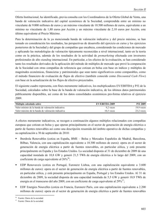 Sección II

Oferta Institucional, ha identificado, previa consulta con los Coordinadores de la Oferta Global de Venta, una
banda de valoración indicativa del capital económico de la Sociedad, comprendida entre un mínimo no
vinculante de 9.000 millones de euros y un máximo vinculante de 10.500 millones de euros, equivalente a un
mínimo no vinculante de 1,80 euros por Acción y un máximo vinculante de 2,10 euros por Acción, este
último equivalente al Precio Máximo.
Para la determinación de la ya mencionada banda de valoración indicativa y del precio máximo, se han
tomado en consideración los resultados, las perspectivas de desarrollo del ejercicio en curso y los ejercicios
posteriores de la Sociedad y del grupo de compañías que encabeza, considerando las condiciones de mercado
y aplicando las metodologías de valoración típicamente reconocidas a nivel internacional, tanto en la teoría
como en la práctica, además de los resultados de la actividad de premarketing efectuada con inversores
profesionales de alto standing internacional. En particular, a los efectos de la evaluación, se han considerado
tanto los resultados derivados de la aplicación del método de múltiplos de mercado que prevé la comparación
de la Sociedad con otras compañías de referencia que cotizan en bolsa con base en índices y múltiplos de
magnitudes económicas, financieras y patrimoniales que sean tanto significativos como comparables, como
el método financiero de evaluación de flujos de efectivo (también conocido como Discounted Cash Flow)
con base en la actualización de los flujos de efectivo proyectados.
El siguiente cuadro representa, con fines meramente indicativos, los multiplicadores EV/EBITDA y P/E de la
Sociedad, calculados sobre la base de la banda de valoración indicativa, de los últimos datos patrimoniales
públicamente disponibles, así como de los datos consolidados económicos pro-forma relativos al ejercicio
2009.
Múltiplo calculado sobre                                              EV/EBITDA 2009                    P/E 2009
Valor mínimo de la banda de valoración indicativa                            9,2 veces                 19,9 veces
Valor máximo de la banda de valoración indicativa                           10,3 veces                 23,2 veces



A efectos meramente indicativos, se recogen a continuación algunos múltiplos relacionados con compañías
europeas que cotizan en bolsa y que operan principalmente en el sector de generación de energía eléctrica a
partir de fuentes renovables así como una descripción resumida del ámbito operativo de dichas compañías y
su capitalización a 30 de septiembre de 2010:
      Iberdrola Renovables (cotiza en España, BME – Bolsa y Mercados Españoles de Madrid, Barcelona,
       Bilbao, Valencia, con una capitalización equivalente a 10.300 millones de euros): opera en el sector de
       generación de energía eléctrica a partir de fuentes renovables, en particular eólica, y está presente
       principalmente en España y los Estados Unidos. La sociedad disponía al 31 de diciembre de 2009 de una
       capacidad instalada de 10,8 GW y generó 21,5 TWh de energía eléctrica a lo largo del 2009, con un
       coeficiente de carga equivalente al 26%56;
      EDP Renovaveis (cotiza en Portugal, Euronext Lisboa, con una capitalización equivalente a 3.600
       millones de euros): opera en el sector de generación de energía eléctrica a partir de fuentes renovables,
       en particular eólica, y está presente principalmente en España, Portugal y los Estados Unidos. Al 31 de
       diciembre de 2009, la sociedad disponía de una capacidad instalada de 5,5 GW y generó 10,9 TWh de
       energía en el transcurso del año 2009, con un coeficiente de carga equivalente al 29%57;
      EDF Energies Nouvelles (cotiza en Francia, Euronext París, con una capitalización equivalente a 2.200
       millones de euros): opera en el sector de generación de energía eléctrica a partir de fuentes renovables
56
     Fuente: Datos de la sociedad.
57
     Fuente: Datos de la sociedad.


                                                                                                            603
 