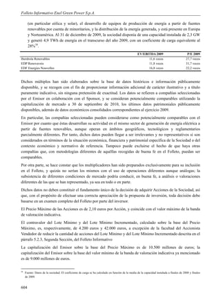 Folleto Informativo Enel Green Power S.p.A.

       (en particular eólica y solar), el desarrollo de equipos de producción de energía a partir de fuentes
       renovables por cuenta de minoritarios, y la distribución de la energía generada, y está presente en Europa
       y Norteamérica. Al 31 de diciembre de 2009, la sociedad disponía de una capacidad instalada de 2,3 GW
       y generó 4,9 TWh de energía en el transcurso del año 2009, con un coeficiente de carga equivalente al
       28%58.
                                                                                                  EV/EBITDA 2009                            P/E 2009
Iberdrola Renovables                                                                                    11,6 veces                         27,7 veces
EDP Renovaveis                                                                                          11,8 veces                         31,7 veces
EDF Energies Nouvelles                                                                                  16,8 veces                         22,2 veces



Dichos múltiplos han sido elaborados sobre la base de datos históricos e información públicamente
disponible, y se recogen con el fin de proporcionar información adicional de carácter ilustrativo y a título
puramente indicativo, sin ninguna pretensión de exactitud. Los datos se refieren a compañías seleccionadas
por el Emisor en colaboración con el Sponsor, y se consideran potencialmente comparables utilizando la
capitalización de mercado a 30 de septiembre de 2010, los últimos datos patrimoniales públicamente
disponibles, además de datos económicos consolidados correspondientes al ejercicio 2009.
En particular, las compañías seleccionadas pueden considerarse como potencialmente comparables con el
Emisor por cuanto que éstas desarrollan su actividad en el mismo sector de generación de energía eléctrica a
partir de fuentes renovables, aunque operan en ámbitos geográficos, tecnológicos y reglamentarios
parcialmente diferentes. Por tanto, dichos datos pueden llegar a ser irrelevantes y no representativos si son
considerados en términos de la situación económica, financiera y patrimonial específica de la Sociedad o del
contexto económico y normativo de referencia. Tampoco puede excluirse el hecho de que haya otras
compañías que, con metodologías diferentes de aquéllas recogidas de buena fe en el Folleto, puedan ser
comparables.
Por otra parte, se hace constar que los multiplicadores han sido preparados exclusivamente para su inclusión
en el Folleto, y quizás no serían los mismos con el uso de operaciones diferentes aunque análogas; la
subsistencia de diferentes condiciones de mercado podría conducir, en buena fe, a análisis o valoraciones
diferentes de las que se han representado, ya sea en todo o en parte.
Dichos datos no deben constituir el fundamento único de la decisión de adquirir Acciones de la Sociedad, así
que, con el propósito de efectuar una correcta apreciación de la propuesta de inversión, toda decisión debe
basarse en un examen completo del Folleto por parte del inversor.
El Precio Máximo de las Acciones es de 2,10 euros por Acción, y coincide con el valor máximo de la banda
de valoración indicativa.
El contravalor del Lote Mínimo y del Lote Mínimo Incrementado, calculado sobre la base del Precio
Máximo, es, respectivamente, de 4.200 euros y 42.000 euros, a excepción de la facultad del Accionista
Vendedor de reducir la cantidad de acciones del Lote Mínimo y del Lote Mínimo Incrementado descrita en el
párrafo 5.2.3, Segunda Sección, del Folleto Informativo
La capitalización del Emisor sobre la base del Precio Máximo es de 10.500 millones de euros; la
capitalización del Emisor sobre la base del valor mínimo de la banda de valoración indicativa ya mencionado
es de 9.000 millones de euros.


58
     Fuente: Datos de la sociedad. El coeficiente de carga se ha calculado en función de la media de la capacidad instalada a finales de 2008 y finales
     de 2009.


604
 