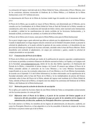 Sección II

La estimación del ingreso total derivado de la Oferta Global de Venta, referenciada al Precio Máximo, neto
de las comisiones máximas reconocidas al Sindicato de la Oferta Pública y al Sindicato de la Oferta
Institucional, es de 2.917 millones de euros.
La determinación del Precio de la Oferta de Acciones tendrá lugar de acuerdo con el mecanismo del open
price.
El Precio de la Oferta, que no podrá ser mayor al Precio Máximo, será determinado por el Oferente, previa
consulta con los Coordinadores de la Oferta Global de Venta al final del Período de la Oferta, tomando en
consideración, entre otros, las condiciones del mercado de títulos valores, tanto nacional como internacional,
la cantidad y calidad de las manifestaciones de interés recibidas de los Inversores Institucionales, y la
demanda recibida, en términos de cantidad, en el ámbito de la Oferta Pública.
El Precio de la Oferta será el mismo, tanto para la Oferta Pública como para la Oferta Institucional.
No se prevé ningún cargo o gasto adicional que deba ser cubierto por los adjudicatarios en la Oferta Pública.
Cuando el adjudicatario no tenga ninguna relación comercial con la Entidad Colocadora donde se presente la
solicitud de adjudicación, se le puede solicitar la apertura de una cuenta corriente o el desembolso de una
provisión de fondos por el importe de Acciones solicitado, calculado sobre la base del Precio Máximo. Dicho
desembolso será restituido al adjudicatario, sin cargos por comisiones o gastos, cuando la solicitud de
compra presentada no sea ejecutada.
5.3.2   Comunicación del Precio de la Oferta
El Precio de la Oferta será notificado por medio de la publicación de anuncios especiales complementarios
en al menos un periódico económico-financiero de difusión nacional en Italia y en España y en la página web
de la Sociedad, www.enelgreenpower.com, dentro de los dos días hábiles siguientes a la finalización del
Período de la Oferta, y transmitido al mismo tiempo a la Consob. El anuncio que indique el Precio de la
Oferta contendrá además el contravalor de los Lotes Mínimos y los Lotes Mínimos Incrementados
(especificando en su caso, las eventuales reducciones en el Lote Mínimo y en el Lote Mínimo Incrementado,
de acuerdo con el Apartado 5.1.6 del Folleto Informativo), los datos relacionados con la capitalización de la
Sociedad calculados sobre la base del Precio de la Oferta y la los multiplicadores de precios del Emisor,
calculados sobre la base del Precio de la Oferta, además del ingreso total resultante de la Oferta Global de
Venta, referido al Precio de la Oferta y al importe neto tras deducir las comisiones del Sindicato de la Oferta
Pública y del Sindicato de la Oferta Institucional.
5.3.3   Motivación para la exclusión de derechos de suscripción
No se aplica, por cuanto las Acciones objeto de esta Oferta Global de Venta se corresponden exclusivamente
con las Acciones puestas a la venta por Enel.
5.3.4   Diferencia entre el Precio de la Oferta y el precio de las acciones del Emisor pagado en el
        transcurso del año precedente o pendiente de pago por parte de los miembros de los órganos de
        administración, de dirección, auditoría, los Principales Directivos o personas relacionadas
En el año anterior a la Oferta, los miembros de los órganos de administración, de dirección y auditoría, así
como los Principales Directivos, ni han adquirido ni se les ha concedido el derecho de compra de Acciones
del Emisor a un precio menor que el de la Oferta.




                                                                                                              605
 