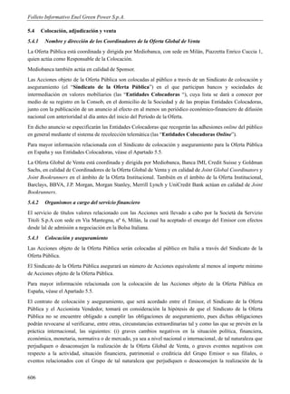 Folleto Informativo Enel Green Power S.p.A.

5.4     Colocación, adjudicación y venta
5.4.1    Nombre y dirección de los Coordinadores de la Oferta Global de Venta
La Oferta Pública está coordinada y dirigida por Mediobanca, con sede en Milán, Piazzetta Enrico Cuccia 1,
quien actúa como Responsable de la Colocación.
Mediobanca también actúa en calidad de Sponsor.
Las Acciones objeto de la Oferta Pública son colocadas al público a través de un Sindicato de colocación y
aseguramiento (el “Sindicato de la Oferta Pública”) en el que participan bancos y sociedades de
intermediación en valores mobiliarios (las “Entidades Colocadoras “), cuya lista se dará a conocer por
medio de su registro en la Consob, en el domicilio de la Sociedad y de las propias Entidades Colocadoras,
junto con la publicación de un anuncio al efecto en al menos un periódico económico-financiero de difusión
nacional con anterioridad al día antes del inicio del Período de la Oferta.
En dicho anuncio se especificarán las Entidades Colocadoras que recogerán las adhesiones online del público
en general mediante el sistema de recolección telemática (las “Entidades Colocadoras Online”).
Para mayor información relacionada con el Sindicato de colocación y aseguramiento para la Oferta Pública
en España y sus Entidades Colocadoras, véase el Apartado 5.5.
La Oferta Global de Venta está coordinada y dirigida por Mediobanca, Banca IMI, Credit Suisse y Goldman
Sachs, en calidad de Coordinadores de la Oferta Global de Venta y en calidad de Joint Global Coordinators y
Joint Bookrunners en el ámbito de la Oferta Institucional. También en el ámbito de la Oferta Institucional,
Barclays, BBVA, J.P. Morgan, Morgan Stanley, Merrill Lynch y UniCredit Bank actúan en calidad de Joint
Bookrunners.
5.4.2    Organismos a cargo del servicio financiero
El servicio de títulos valores relacionado con las Acciones será llevado a cabo por la Società da Servizio
Titoli S.p.A con sede en Via Mantegna, nº 6, Milán, la cual ha aceptado el encargo del Emisor con efectos
desde lal de admisión a negociación en la Bolsa Italiana.
5.4.3    Colocación y aseguramiento
Las Acciones objeto de la Oferta Pública serán colocadas al público en Italia a través del Sindicato de la
Oferta Pública.
El Sindicato de la Oferta Pública asegurará un número de Acciones equivalente al menos al importe mínimo
de Acciones objeto de la Oferta Pública.
Para mayor información relacionada con la colocación de las Acciones objeto de la Oferta Pública en
España, véase el Apartado 5.5.
El contrato de colocación y aseguramiento, que será acordado entre el Emisor, el Sindicato de la Oferta
Pública y el Accionista Vendedor, tomará en consideración la hipótesis de que el Sindicato de la Oferta
Pública no se encuentre obligado a cumplir las obligaciones de aseguramiento, pues dichas obligaciones
podrán revocarse al verificarse, entre otras, circunstancias extraordinarias tal y como las que se prevén en la
práctica internacional, las siguientes: (i) graves cambios negativos en la situación política, financiera,
económica, monetaria, normativa o de mercado, ya sea a nivel nacional o internacional, de tal naturaleza que
perjudiquen o desaconsejen la realización de la Oferta Global de Venta, o graves eventos negativos con
respecto a la actividad, situación financiera, patrimonial o crediticia del Grupo Emisor o sus filiales, o
eventos relacionados con el Grupo de tal naturaleza que perjudiquen o desaconsejen la realización de la


606
 