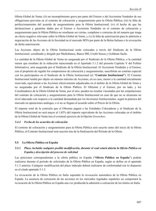 Sección II

Oferta Global de Venta; (ii) un incumplimiento grave por parte del Emisor o del Accionista Vendedor de sus
obligaciones previstas en el contrato de colocación y aseguramiento para la Oferta Pública; (iii) la falta de
perfeccionamiento del acuerdo de aseguramiento para la Oferta Institucional; (iv) el hecho de que las
declaraciones y garantías dadas por el Emisor o Accionista Vendedor en el contrato de colocación y
aseguramiento para la Oferta Pública no resultaran ser ciertas, completas o correctas de tal manera que tenga
un efecto negativo relevante sobre la Oferta Global de Venta, y (v) la falta de autorización para la admisión a
negociación de las Acciones de la Sociedad en el mercado MTA por parte de la Bolsa Italiana o la revocación
de dicha autorización.
Las Acciones objeto de la Oferta Institucional serán colocadas a través del Sindicato de la Oferta
Institucional, coordinado y dirigido por Mediobanca, Banca IMI, Credit Suisse y Goldman Sachs.
La cantidad de la Oferta Global de Venta no asegurada por el Sindicato de la Oferta Pública, o la cantidad
menor que resultase de la reducción mencionada en el Apartado 5.1.2 del presente Capítulo V del Folleto
Informativo, será asegurada por el Sindicato de la Oferta Institucional. El Accionista Vendedor y el Emisor,
con el propósito de regular los compromisos de colocación y aseguramiento, suscribirán un contrato especial
con los participantes en el Sindicato de la Oferta Institucional (el “Contrato Institucional”). El Contrato
Institucional tendrá por objeto un número máximo de Acciones, en su caso, menor a la cantidad inicialmente
reservada, equivalente a las Acciones efectivamente adjudicadas en el ámbito de la Oferta Global de Venta y
no aseguradas por el Sindicato de la Oferta Pública. El Oferente y el Emisor, por un lado, y los
Coordinadores de la Oferta Global de Venta, por el otro, pueden no resultar vinculados por las estipulaciones
del contrato de colocación y aseguramiento para la Oferta Institucional en caso de que no se alcanzara un
nivel adecuado con respecto a la cantidad demandada por los Inversores Institucionales, según la práctica del
mercado en operaciones análogas, o si no se llegase al acuerdo sobre el Precio de la Oferta.
El importe total de la comisión que el Oferente pagará a las Entidades Colocadoras y al Sindicato de la
Oferta Institucional no será mayor al 1,85% del importe equivalente de las Acciones colocadas en el ámbito
de la Oferta Global de Venta tras el eventual ejercicio de la Opción Greenshoe.
5.4.4    Fecha de los acuerdos de colocación
El contrato de colocación y aseguramiento para la Oferta Pública será suscrito antes del inicio de la Oferta
Pública; el Contrato Institucional será suscrito tras de la finalización del Período de la Oferta.


5.5     La Oferta Pública en España
5.5.1    Plazo, incluida cualquier posible modificación, durante el cual estará abierta la Oferta Pública en
         España y descripción del proceso de solicitud
Las peticiones correspondientes a la oferta pública en España (“Oferta Pública en España”) podrán
realizarse durante el período de solicitudes de la Oferta Pública en España, según se define en el apartado
5.1.3 anterior. Cualquier modificación del plazo indicado deberá realizarse de conformidad con lo dispuesto
en el citado apartado 5.1.3.
La revocación de la Oferta Pública en Italia supondrá la revocación automática de la Oferta Pública en
España. La ausencia de cotización de las acciones en los mercados regulados españoles no comportará la
revocación de la Oferta Pública en España una vez producida la admisión a cotización de los títulos en Italia.




                                                                                                           607
 