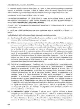 Folleto Informativo Enel Green Power S.p.A.

En cuanto a la modificación de la Oferta Pública en España, su cierre anticipado o prórroga, se estará a lo
dispuesto en el apartado 5.1.3 arriba. El Precio de la Oferta Pública en España y el resultado de la Oferta
Pública en España se publicarán a través del correspondiente anuncio que será presentado a la CNMV.
Procedimiento de colocación de la Oferta Pública en España
Las peticiones correspondientes a la Oferta Pública en España podrán realizarse durante el período de
solicitudes de la Oferta Pública en España, mediante la formulación de solicitudes de compra vinculantes y
no revocables (“Solicitudes de la Oferta Pública en España”).
La Oferta Pública en España comenzará a las 9:00 del 18 de octubre de 2010 y terminará a las 16:30 del día
29 de octubre de 2010.
En caso de que existan modificaciones, éstas serán comunicadas según lo establecido en el párrafo 5.1.3
anterior.
Las Solicitudes de la Oferta Pública en España se ajustarán a las siguientes reglas:
(i)     Las Solicitudes de la Oferta Pública en España serán irrevocables, sin que el Peticionario Español (tal
        y como se define a continuación) pueda reducir su importe.
(ii)    Deberán presentarse exclusivamente ante las Entidades Colocadoras de la Oferta Pública en España o,
        en su caso, sus respectivas Entidades Colocadoras Asociadas, que se incluyen en el apartado 5.5.7
        siguiente, siguiendo los trámites previstos por cada una de ellas. Cualquier variación que se produzca
        en la identidad de dichas entidades será objeto de información adicional al presente Folleto
        Informativo a través de los mecanismos oportunos. El inversor deberá abrir una cuenta corriente y una
        cuenta de valores en aquélla de estas entidades ante las que presente su Solicitud de la Oferta Pública
        en España, en el caso de no disponer de ellas con anterioridad. La apertura y cierre de las cuentas
        deberán estar libres de gastos y comisiones para el inversor. Por lo que respecta a los gastos que se
        deriven del mantenimiento de dichas cuentas, las citadas entidades podrán aplicar las comisiones
        previstas al efecto en sus respectivos cuadros de tarifas.
(iii)   Deberán ser otorgadas por escrito y firmadas por cada Peticionario Español (tal y como este término se
        define a continuación) en el correspondiente impreso que la Entidad Colocadora (o colocadora
        asociada, en su caso) deberá facilitarle. No se aceptará ninguna Solicitud de la Oferta Pública en
        España que no posea todos los datos identificativos del Peticionario Español que vengan exigidos por
        la legislación vigente para este tipo de operaciones (nombre y apellidos o denominación social,
        dirección y N.I.F. o, en caso de no residentes en España que no dispongan de N.I.F., número de
        pasaporte y su nacionalidad). En caso de Solicitudes de la Oferta Pública en España formuladas en
        nombre de menores de edad, deberá expresarse el N.I.F. del menor o, si no lo tuviere, su fecha de
        nacimiento y el N.I.F. del representante legal, sin que ello implique asignar el N.I.F. del representante
        a la petición a efectos del control del número de Solicitudes realizadas en cotitularidad ni del control
        del Importe máximo de compra (tal y como y este término se define en el apartado 5.5.2 siguiente)
        descritos en este apartado 5.5. Los empleados del Grupo Enel deberán identificarse como tales en el
        momento de formular sus Solicitudes.
(iv)    Por “Peticionario Español” se entienden (i) personas físicas o jurídicas residentes en España
        cualquiera que sea su nacionalidad y (ii) personas físicas o jurídicas no residentes en España que
        tengan la condición de nacionales de uno de los Estados miembros de la Unión Europea o de uno de
        los Estados firmantes del Acuerdo y el Protocolo sobre el Espacio Económico Europeo (Estados
        miembros de la Unión Europea, más Islandia y Noruega) o del Principado de Andorra, siempre que


608
 