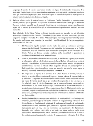 Sección II

      dispongan de cuentas de efectivo y de valores abiertas con alguna de las Entidades Colocadoras de la
      Oferta en España (o sus respectivas colocadoras asociadas) y sin que pueda considerarse en ningún
      caso que las acciones objeto de la Oferta Pública en España se ofrecen en régimen de oferta pública en
      ningún territorio o jurisdicción distinto de España.
(v)   Deberán reflejar, escrita de puño y letra por el Peticionario Español, la cantidad en euros que desea
      invertir, cantidad que se aplicará a la adquisición de acciones al Precio de la Oferta que se determine.
      Será, no obstante, aceptable que la cantidad figure impresa mecánicamente siempre que haya sido
      fijada por el inversor y así se confirme por el mismo mediante la propia firma autógrafa adicional
      sobre ella.
      Las solicitudes de la Oferta Pública en España también podrán ser cursadas por vía telemática
      (Internet) a través de aquellas Entidades Colocadoras (o colocadoras asociadas, en su caso) que estén
      dispuestas a aceptar Solicitudes de la Oferta Pública en España cursadas por esta modalidad y reúnan
      los medios suficientes para garantizar la seguridad y confidencialidad de las correspondientes
      transacciones. En este caso:
                 El Peticionario Español cumplirá con las reglas de acceso y contratación que tenga
                  establecidas la Entidad Colocadora para tal modalidad de contratación y la Entidad
                  Colocadora, a su vez, responderá de la autenticidad e integridad de las Solicitudes de la
                  Oferta Pública en España cursadas mediante dicha modalidad y garantizará la
                  confidencialidad y el archivo de tales solicitudes.
                 Antes de proceder a la contratación de las acciones, el Peticionario Español podrá acceder
                  a información relativa a la Oferta y, en particular, al Folleto Informativo, a través de
                  Internet. En el supuesto de que el Peticionario Español decida acceder a la página de
                  contratación de acciones, la entidad deberá asegurarse de que, con carácter previo, el
                  Peticionario haya cumplimentado un campo que garantice que este ha tenido acceso al
                  Folleto y al resumen del mismo (en adelante el “Resumen”).
                 En ningún caso el importe de la Solicitud de la Oferta Pública en España podrá ser ni
                  inferior ni superior al Importe mínimo de compra e Importe máximo de compra fijados en
                  el apartado 5.5.2 siguiente. Por último, el Peticionario Español deberá designar el número
                  de cuenta de valores donde desea que se abone la asignación de las acciones de la
                  Sociedad y la cuenta de efectivo donde desea que se le cargue el importe correspondiente.
                  Si tuviera más de una cuenta de efectivo y/o valores abierta en la Entidad Colocadora (o
                  colocadora asociada, en su caso), deberá elegir una de ellas. Si el Peticionario no tuviera
                  contratada ninguna de dichas cuentas en la Entidad Colocadora (o colocadora asociada,
                  en su caso), deberá proceder a la correspondiente apertura en los términos establecidos
                  por dicha entidad.
                 Las Entidades Colocadoras que aceptan solicitudes de la Oferta Pública en España por vía
                  telemática, confirmarán por escrito en los contratos de aseguramiento y colocación de la
                  Oferta Pública en España tanto la suficiencia de medios de su Entidad y de sus Entidades
                  Colocadoras Asociadas, en su caso, para garantizar la seguridad y confidencialidad de las
                  transacciones por esta vía, como su compromiso de indemnizar a los Peticionarios
                  Españoles por cualquier otro daño o perjuicio que éstos pudieran sufrir como
                  consecuencia del incumplimiento por las Entidades Colocadoras asociadas, en su caso, de
                  las condiciones establecidas en los contratos de aseguramiento y colocación de la Oferta


                                                                                                          609
 