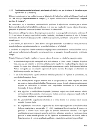 Sección II

5.5.2     Detalles de la cantidad mínima y/o máxima de solicitud (ya sea por el número de los valores o por
          importe total de la inversión)
El importe mínimo por el que podrán formularse Solicitudes de Adhesión a la Oferta Pública en España será
de 2.000 euros (el “Importe mínimo de compra”) y el importe máximo será de 60.000 euros (el “Importe
máximo de compra”).
En consecuencia, no se tomarán en consideración las peticiones de adjudicación realizadas por un mismo
Peticionario Español en la Oferta Pública en España en la parte que excedan del Importe máximo de compra,
ya se trate de peticiones formuladas de forma individual o en cotitularidad.
Los controles del Importe máximo de compra que se describen en este apartado se realizarán utilizando el
N.I.F. o el número de pasaporte de los Peticionarios Españoles y, en el caso de menores de edad, la fecha de
nacimiento. En el supuesto de que coincidan las fechas de nacimiento, se utilizará a estos efectos el nombre
de cada menor.
A estos efectos, las Solicitudes de Oferta Pública en España formuladas en nombre de varias personas se
entenderán hechas por cada una de ellas por la cantidad reflejada en la Solicitud.
A los efectos de computar el Importe máximo de compra por Peticionario Español, cuando coincidan todos y
cada uno de los Peticionarios Españoles en varias peticiones se agregarán formando una única petición de
compra.
Si algún Peticionario Español excediera el Importe máximo de compra se estará a las siguientes reglas:
-       Se eliminará el importe que corresponda a las Solicitudes de la Oferta Pública en España de que se
        trate para que, en conjunto, la petición del Peticionario Español no exceda el Importe máximo de
        compra. Por tanto, si un mismo Peticionario Español presentara una o varias Solicitudes de la Oferta
        Pública en España que en conjunto superasen el Importe máximo de compra, se eliminarán las
        Solicitudes presentadas por el exceso.
-       Si un mismo Peticionario Español efectuara diferentes peticiones en régimen de cotitularidad, se
        procederá de la siguiente forma:
        (i)     Una misma persona no podrá formular más de dos peticiones de forma conjunta con otra/s
                persona/s en régimen de cotitularidad. Si una misma persona formula más de dos peticiones en
                régimen de cotitularidad se anularán todas, respetándose únicamente la o las peticiones
                formuladas de forma individual.
        (ii)    Con sujeción a lo establecido en el apartado (i) anterior, las peticiones donde aparezca más de
                un titular se dividirán en tantas peticiones como titulares aparezcan, asignándose a cada titular el
                importe total reflejado en cada petición original.
        (iii)   Se agruparán todas las peticiones obtenidas de la forma descrita en el apartado (ii) en las que
                coincida el mismo titular.
        (iv)    Si, conjuntamente consideradas, las peticiones del mismo tipo que presente un mismo titular de
                la forma establecida en los apartados (ii) y (iii), excedieran el Importe máximo de compra, se
                procederá a atribuir dicho exceso (para su posterior eliminación conforme a las reglas
                establecidas) proporcionalmente entre las peticiones afectadas, teniendo en cuenta que si una
                petición se viera afectada por más de una operación de redistribución de excesos sobre el
                Importe máximo de compra se aplicará aquélla cuya reducción sea un importe mayor final.



                                                                                                                611
 