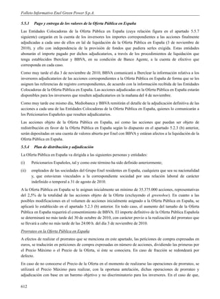 Folleto Informativo Enel Green Power S.p.A.

5.5.3    Pago y entrega de los valores de la Oferta Pública en España
Las Entidades Colocadoras de la Oferta Pública en España (cuya relación figura en el apartado 5.5.7
siguiente) cargarán en la cuenta de los inversores los importes correspondientes a las acciones finalmente
adjudicadas a cada uno de ellos en lal de liquidación de la Oferta Pública en España (3 de noviembre de
2010), y ello con independencia de la provisión de fondos que pudiera serles exigida. Estas entidades
abonarán el importe pagado por dichos adjudicatarios, a través de los procedimientos de liquidación que
tenga establecidos Iberclear y BBVA, en su condición de Banco Agente, a la cuenta de efectivo que
corresponda en cada caso.
Como muy tarde el día 3 de noviembre de 2010, BBVA comunicará a Iberclear la información relativa a los
inversores adjudicatarios de las acciones correspondientes a la Oferta Pública en España de forma que se les
asignen las referencias de registro correspondientes, de acuerdo con la información recibida de las Entidades
Colocadoras de la Oferta Pública en España. Las acciones adjudicadas en la Oferta Pública en España estarán
disponibles para los inversores que resulten adjudicatarios en la mañana del 4 de noviembre.
Como muy tarde ese mismo día, Mediobanca y BBVA remitirán el detalle de la adjudicación definitiva de las
acciones a cada una de las Entidades Colocadoras de la Oferta Pública en España, quienes lo comunicarán a
los Peticionarios Españoles que resulten adjudicatarios.
Las acciones objeto de la Oferta Pública en España, así como las acciones que puedan ser objeto de
redistribución en favor de la Oferta Pública en España según lo dispuesto en el apartado 5.2.3 (b) anterior,
serán depositadas en una cuenta de valores abierta por Enel con BBVA y estáran afectos a la liquidación de la
Oferta Pública en España.
5.5.4    Plan de distribución y adjudicación
La Oferta Pública en España va dirigida a las siguientes personas y entidades:
(i)     Peticionarios Españoles, tal y como este término ha sido definido anteriormente;
(ii)    empleados de las sociedades del Grupo Enel residentes en España, cualquiera que sea su nacionalidad
        y, que estuvieran vinculados a la correspondiente sociedad por una relación laboral de carácter
        indefinido o temporal a 31 de agosto de 2010.
A la Oferta Pública en España se le asignan inicialmente un mínimo de 35.375.000 acciones, representativas
del 2,5% de la totalidad de las acciones objeto de la Oferta (excluyendo el greenshoe). En cuanto a las
posibles modificaciones en el volumen de acciones inicialmente asignado a la Oferta Pública en España, se
aplicará lo establecido en el apartado 5.2.3 (b) anterior. En todo caso, el aumento del tamaño de la Oferta
Pública en España requerirá el consentimiento de BBVA. El importe definitivo de la Oferta Pública Española
se determinará no más tarde del 30 de octubre de 2010, con carácter previo a la realización del prorrateo que
se llevará a cabo no más tarde de las 24:00 h. del día 3 de noviembre de 2010.
Prorrateo en la Oferta Pública en España
A efectos de realizar el prorrateo que se menciona en este apartado, las peticiones de compra expresadas en
euros, se traducirán en peticiones de compra expresadas en número de acciones, dividiendo las primeras por
el Precio Máximo o el Precio de la Oferta, si éste se conociera. En caso de fracción se redondeará por
defecto.
En caso de no conocerse el Precio de la Oferta en el momento de realizarse las operaciones de prorrateo, se
utilizará el Precio Máximo para realizar, con la oportuna antelación, dichas operaciones de prorrateo y
adjudicación con base en un baremo objetivo y no discriminatorio para los inversores. En el caso de que,

612
 