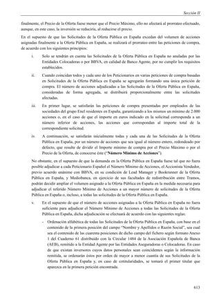 Sección II

finalmente, el Precio de la Oferta fuese menor que el Precio Máximo, ello no afectará al prorrateo efectuado,
aunque, en este caso, la inversión se reduciría, al reducirse el precio.
En el supuesto de que las Solicitudes de la Oferta Pública en España excedan del volumen de acciones
asignadas finalmente a la Oferta Pública en España, se realizará el prorrateo entre las peticiones de compra,
de acuerdo con los siguientes principios:
      i.     Solo se tendrán en cuenta las Solicitudes de la Oferta Pública en España no anuladas por las
             Entidades Colocadoras o por BBVA, en calidad de Banco Agente, por no cumplir los requisitos
             establecidos.
      ii.    Cuando coincidan todos y cada uno de los Peticionarios en varias peticiones de compra basadas
             en Solicitudes de la Oferta Pública en España se agregarán formando una única petición de
             compra. El número de acciones adjudicadas a las Solicitudes de la Oferta Pública en España,
             consideradas de forma agregada, se distribuirá proporcionalmente entre las solicitudes
             afectadas.
      iii.   En primer lugar, se satisfarán las peticiones de compra presentadas por empleados de las
             sociedades del grupo Enel residentes en España, garantizando a los mismos un mínimo de 2.000
             acciones o, en el caso de que el importe en euros indicado en la solicitud corresponda a un
             número inferior de acciones, las acciones que correspondan al importe total de la
             correspondiente solicitud.
      iv.    A continuación, se satisfarán inicialmente todas y cada una de las Solicitudes de la Oferta
             Pública en España, por un número de acciones que sea igual al número entero, redondeado por
             defecto, que resulte de dividir el Importe mínimo de compra por el Precio Máximo o por el
             Precio de la Oferta, de conocerse éste (“Número Mínimo de Acciones”).
      No obstante, en el supuesto de que la demanda en la Oferta Pública en España fuese tal que no fuera
      posible adjudicar a cada Peticionario Español el Número Mínimo de Acciones, el Accionista Vendedor,
      previo acuerdo unánime con BBVA, en su condición de Lead Manager y Bookrunner de la Oferta
      Pública en España, y Mediobanca, en ejercicio de sus facultades de redistribución entre Tramos,
      podrán decidir ampliar el volumen asignado a la Oferta Pública en España en la medida necesaria para
      adjudicar el referido Número Mínimo de Acciones a un mayor número de solicitudes de la Oferta
      Pública en España o, incluso, a todas las solicitudes de la Oferta Pública en España.
      v.     En el supuesto de que el número de acciones asignadas a la Oferta Pública en España no fuera
             suficiente para adjudicar el Número Mínimo de Acciones a todas las Solicitudes de la Oferta
             Pública en España, dicha adjudicación se efectuará de acuerdo con las siguientes reglas:
             - Ordenación alfabética de todas las Solicitudes de la Oferta Pública en España, con base en el
               contenido de la primera posición del campo “Nombre y Apellidos o Razón Social”, sea cual
               sea el contenido de las cuarenta posiciones de dicho campo del fichero según formato Anexo
               1 del Cuaderno 61 distribuido con la Circular 1484 de la Asociación Española de Banca
               (AEB), remitido a la Entidad Agente por las Entidades Aseguradoras o Colocadoras. En caso
               de que existan inversores cuyos datos personales sean coincidentes según la información
               remitida, se ordenarán éstos por orden de mayor a menor cuantía de sus Solicitudes de la
               Oferta Pública en España y, en caso de cotitularidades, se tomará el primer titular que
               aparezca en la primera petición encontrada.




                                                                                                         613
 