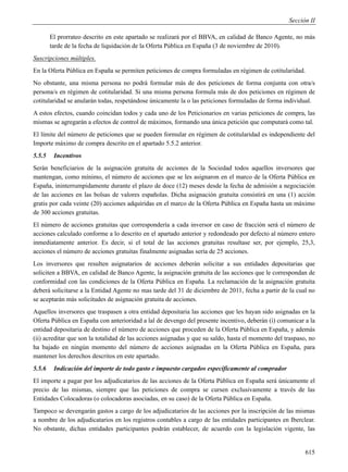 Sección II

        El prorrateo descrito en este apartado se realizará por el BBVA, en calidad de Banco Agente, no más
        tarde de la fecha de liquidación de la Oferta Pública en España (3 de noviembre de 2010).
Suscripciones múltiples.
En la Oferta Pública en España se permiten peticiones de compra formuladas en régimen de cotitularidad.
No obstante, una misma persona no podrá formular más de dos peticiones de forma conjunta con otra/s
persona/s en régimen de cotitularidad. Si una misma persona formula más de dos peticiones en régimen de
cotitularidad se anularán todas, respetándose únicamente la o las peticiones formuladas de forma individual.
A estos efectos, cuando coincidan todos y cada uno de los Peticionarios en varias peticiones de compra, las
mismas se agregarán a efectos de control de máximos, formando una única petición que computará como tal.
El límite del número de peticiones que se pueden formular en régimen de cotitularidad es independiente del
Importe máximo de compra descrito en el apartado 5.5.2 anterior.
5.5.5    Incentivos
Serán beneficiarios de la asignación gratuita de acciones de la Sociedad todos aquellos inversores que
mantengan, como mínimo, el número de acciones que se les asignaron en el marco de la Oferta Pública en
España, ininterrumpidamente durante el plazo de doce (12) meses desde la fecha de admisión a negociación
de las acciones en las bolsas de valores españolas. Dicha asignación gratuita consistirá en una (1) acción
gratis por cada veinte (20) acciones adquiridas en el marco de la Oferta Pública en España hasta un máximo
de 300 acciones gratuitas.
El número de acciones gratuitas que correspondería a cada inversor en caso de fracción será el número de
acciones calculado conforme a lo descrito en el apartado anterior y redondeado por defecto al número entero
inmediatamente anterior. Es decir, si el total de las acciones gratuitas resultase ser, por ejemplo, 25,3,
acciones el número de acciones gratuitas finalmente asignadas sería de 25 acciones.
Los inversores que resulten asignatarios de acciones deberán solicitar a sus entidades depositarias que
soliciten a BBVA, en calidad de Banco Agente, la asignación gratuita de las acciones que le correspondan de
conformidad con las condiciones de la Oferta Pública en España. La reclamación de la asignación gratuita
deberá solicitarse a la Entidad Agente no mas tarde del 31 de diciembre de 2011, fecha a partir de la cual no
se aceptarán más solicitudes de asignación gratuita de acciones.
Aquellos inversores que traspasen a otra entidad depositaria las acciones que les hayan sido asignadas en la
Oferta Pública en España con anterioridad a lal de devengo del presente incentivo, deberán (i) comunicar a la
entidad depositaria de destino el número de acciones que proceden de la Oferta Pública en España, y además
(ii) acreditar que son la totalidad de las acciones asignadas y que su saldo, hasta el momento del traspaso, no
ha bajado en ningún momento del número de acciones asignadas en la Oferta Pública en España, para
mantener los derechos descritos en este apartado.
5.5.6    Indicación del importe de todo gasto e impuesto cargados específicamente al comprador
El importe a pagar por los adjudicatarios de las acciones de la Oferta Pública en España será únicamente el
precio de las mismas, siempre que las peticiones de compra se cursen exclusivamente a través de las
Entidades Colocadoras (o colocadoras asociadas, en su caso) de la Oferta Pública en España.
Tampoco se devengarán gastos a cargo de los adjudicatarios de las acciones por la inscripción de las mismas
a nombre de los adjudicatarios en los registros contables a cargo de las entidades participantes en Iberclear.
No obstante, dichas entidades participantes podrán establecer, de acuerdo con la legislación vigente, las


                                                                                                           615
 