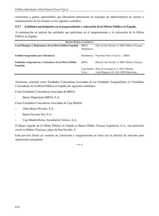 Folleto Informativo Enel Green Power S.p.A.

comisiones y gastos repercutibles que libremente determinen en concepto de administración de valores o
mantenimiento de los mismos en los registros contables.
5.5.7    Entidades participantes en el aseguramiento y colocación de la Oferta Pública en España.
A continuación se indican las entidades que participan en el aseguramiento y la colocación de la Oferta
Pública en España:
                                             OFERTA PÚBLICA EN ESPAÑA
Lead Managers y Bookrunners de la Oferta Pública Española BBVA        Plaza de San Nicolás, 4, 48001 Bilbao (Vizcaya)
                                                          Mediobanca

Entidad Aseguradora (no Colocadora)                         Mediobanca Piazzetta Enrico Cuccia n. 1, Milán

Entidades Aseguradoras y Colocadoras de la Oferta Pública   BBVA         Plaza de San Nicolás, 4, 48001 Bilbao (Vizcaya)
Española
                                                            Caja Madrid Plaza de Celenque no 2, 28013 Madrid
                                                            Caixa       Avda Diagonal, 621-629, 08028 Barcelona



Asimismo, actuarán como Entidades Colocadoras Asociadas de las Entidades Aseguradoras y/o Entidades
Colocadoras de la Oferta Pública en España las siguientes entidades:
Como Entidades Colocadoras Asociadas de BBVA:
‫ـ‬       Banco Depositario BBVA, S.A.
Como Entidades Colocadoras Asociadas de Caja Madrid:
-       Altae Banco Privado, S.A.
-       Banco Inversis Net, S.A.
-       Caja Madrid Bolsa, Sociedad de Valores, S.A.
El Banco Agente de la Oferta Pública en España es Banco Bilbao Vizcaya Argentaria, S.A., con domicilio
social en Bilbao (Vizcaya), plaza de San Nicolás, 4.
Está previsto firmar un contrato de colocación y aseguramiento en línea con la práctica de mercado para
operaciones semejantes.
                                                        ***




616
 