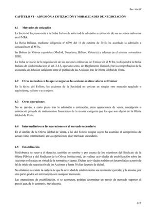 Sección II

CAPÍTULO VI – ADMISIÓN A COTIZACIÓN Y MODALIDADES DE NEGOCIACIÓN


6.1   Mercados de cotización
La Sociedad ha presentado a la Bolsa Italiana la solicitud de admisión a cotización de sus acciones ordinarias
en el MTA.
La Bolsa Italiana, mediante diligencia nº 6796 del 11 de octubre de 2010, ha acordado la admisión a
cotización en el MTA.
las Bolsas de Valores españolas (Madrid, Barcelona, Bilbao, Valencia) y además en el sistema automático
SIBE.
La fecha de inicio de la negociación de las acciones ordinarias del Emisor en el MTA, la dispondrá la Bolsa
Italiana de conformidad con el art. 2.4.3, apartado sexto, del Reglamento Bursátil, previa comprobación de la
existencia de difusión suficiente entre el público de las Acciones tras la Oferta Global de Venta.


6.2   Otros mercados en los que se negocian las acciones u otros valores del Emisor
En la fecha del Folleto, las acciones de la Sociedad no cotizan en ningún otro mercado regulado o
equivalente, italiano o extranjero.


6.3   Otras operaciones
No se prevén, a corto plazo tras la admisión a cotización, otras operaciones de venta, suscripción o
colocación privada de instrumentos financieros de la misma categoría que los que son objeto de la Oferta
Global de Venta.


6.4   Intermediarios en las operaciones en el mercado secundario
En el ámbito de la Oferta Global de Venta, a lal del Folleto ningún sujeto ha asumido el compromiso de
actuar como intermediario en las operaciones en el mercado secundario.


6.5   Estabilización
Mediobanca se reserva el derecho, también en nombre y por cuenta de los miembros del Sindicato de la
Oferta Pública y del Sindicato de la Oferta Institucional, de realizar actividades de estabilización sobre las
Acciones colocadas en virtud de la normativa vigente. Dichas actividades podrán ser desarrolladas a partir de
lal de inicio de negociación de las Acciones y hasta 30 días después de dichal.
No obstante no existe la certeza de que la actividad de estabilización sea realmente ejercida; y la misma, por
otra parte, podrá ser interrumpida en cualquier momento.
Las operaciones de estabilización, si se acometen, podrían determinar un precio de mercado superior al
precio que, de lo contrario, prevalecería.




                                                                                                          617
 