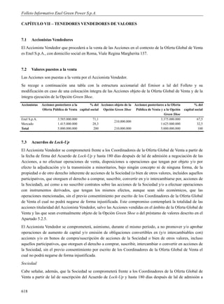 Folleto Informativo Enel Green Power S.p.A.

CAPÍTULO VII – TENEDORES VENDEDORES DE VALORES


7.1    Accionistas Vendedores
El Accionista Vendedor que procederá a la venta de las Acciones en el contexto de la Oferta Global de Venta
es Enel S.p.A., con domicilio social en Roma, Viale Regina Margherita 137.


7.2    Valores puestos a la venta
Las Acciones son puestas a la venta por el Accionista Vendedor.
Se recoge a continuación una tabla con la estructura accionarial del Emisor a lal del Folleto y su
modificación en caso de una colocación íntegra de las Acciones objeto de la Oferta Global de Venta y de la
íntegra ejecución de la Opción Green Shoe.
Accionistas   Acciones posteriores a la      % del Acciones objeto de la Acciones posteriores a la Oferta          % del
              Oferta Pública de Venta capital social Opción Green Shoe Pública de Venta y a la Opción       capital social
                                                                                             Green Shoe
Enel S.p.A.             3.585.000.000           71,1                                       3.375.000.000             67,5
                                                            210.000.000
Mercado                 1.415.000.000           28,3                                       1.625.000.000             32,5
Total                   5.000.000.000            200        210.000.000                    5.000.000.000              100



7.3    Acuerdos de Lock-Up
El Accionista Vendedor se comprometerá frente a los Coordinadores de la Oferta Global de Venta a partir de
la fecha de firma del Acuerdo de Lock-Up y hasta 180 días después de lal de admisión a negociación de las
Acciones, a no efectuar operaciones de venta, disposiciones u operaciones que tengan por objeto y/o por
efecto la adjudicación y/o la transmisión a minoritarios, bajo ningún concepto ni de ninguna forma, de la
propiedad o de otro derecho inherente de acciones de la Sociedad (o bien de otros valores, incluidos aquellos
participativos, que otorguen el derecho a comprar, suscribir, convertir en y/o intercambiarse por, acciones de
la Sociedad), así como a no suscribir contratos sobre las acciones de la Sociedad y/o a efectuar operaciones
con instrumentos derivados, que tengan los mismos efectos, aunque sean sólo económicos, que las
operaciones mencionadas, sin el previo consentimiento por escrito de los Coordinadores de la Oferta Global
de Venta el cual no podrá negarse de forma injustificada. Este compromiso contemplará la totalidad de las
acciones titularidad del Accionista Vendedor, salvo las Acciones vendidas en el ámbito de la Oferta Global de
Venta y las que sean eventualmente objeto de la Opción Green Shoe o del préstamo de valores descrito en el
Apartado 5.2.5.
El Accionista Vendedor se comprometerá, asimismo, durante el mismo período, a no promover y/o aprobar
operaciones de aumento de capital y/o emisión de obligaciones convertibles en (y/o intercambiables con)
acciones y/o en bonos de compra/suscripción de acciones de la Sociedad o bien de otros valores, incluso
aquellos participativos, que otorguen el derecho a comprar, suscribir, intercambiar o convertir en acciones de
la Sociedad, sin el previo consentimiento por escrito de los Coordinadores de la Oferta Global de Venta el
cual no podrá negarse de forma injustificada.
Sociedad
Cabe señalar, además, que la Sociedad se comprometerá frente a los Coordinadores de la Oferta Global de
Venta a partir de lal de suscripción del Acuerdo de Lock-Up y hasta 180 días después de lal de admisión a


618
 
