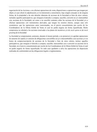 Sección II

negociación de las Acciones, a no efectuar operaciones de venta, disposiciones u operaciones que tengan por
objeto y/o por efecto la adjudicación y/o la transmisión a minoritarios, bajo ningún concepto ni de ninguna
forma, de la propiedad o de otro derecho inherente de acciones de la Sociedad (o bien de otros valoers,
incluidos aquellos participativos, que otorguen el derecho a comprar, suscribir, convertir en y/o intercambiar
con, acciones de la Sociedad), así como a no suscribir contratos sobre las acciones de la Sociedad y/o a
efectuar operaciones con instrumentos derivados, que tengan los mismos efectos, aunque sean solo
económicos, que las operaciones antes mencionadas, sin el previo consentimiento por escrito de los
Coordinadores de la Oferta Global de Venta el cual no podrá negarse de forma injustificada. Dicho
compromiso no afectará a las acciones reservadas a los planes de incentivos y/o de stock option ni de stock
granting de la Sociedad.
La Sociedad se comprometerá, asimismo, durante el mismo período, a no promover y/o aprobar operaciones
de aumento de capital y/o emisión de obligaciones convertibles en (y/o intercambiables con) acciones y/o en
bonos de compra/suscripción de acciones de la Sociedad o bien de otros valores, incluso aquellos
participativos, que otorguen el derecho a comprar, suscribir, intercambiar con o convertir en acciones de la
Sociedad, sin el previo consentimiento por escrito de los Coordinadores de la Oferta Global de Venta el cual
no podrá negarse de forma injustificada. En todo caso quedarán a salvo las operaciones de disposición
realizadas de conformidad con las obligaciones legales o reglamentarias.




                                                                                                          619
 