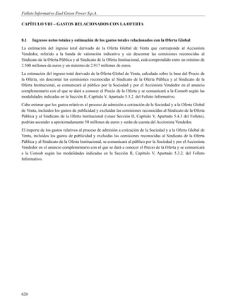 Folleto Informativo Enel Green Power S.p.A.

CAPÍTULO VIII – GASTOS RELACIONADOS CON LA OFERTA


8.1   Ingresos netos totales y estimación de los gastos totales relacionados con la Oferta Global
La estimación del ingreso total derivado de la Oferta Global de Venta que corresponde al Accionista
Vendedor, referido a la banda de valoración indicativa y sin descontar las comisiones reconocidas al
Sindicato de la Oferta Pública y al Sindicato de la Oferta Institucional, está comprendido entre un mínimo de
2.500 millones de euros y un máximo de 2.917 millones de euros.
La estimación del ingreso total derivado de la Oferta Global de Venta, calculada sobre la base del Precio de
la Oferta, sin descontar las comisiones reconocidas al Sindicato de la Oferta Pública y al Sindicato de la
Oferta Institucional, se comunicará al público por la Sociedad y por el Accionista Vendedor en el anuncio
complementario con el que se dará a conocer el Precio de la Oferta y se comunicará a la Consob según las
modalidades indicadas en la Sección II, Capítulo V, Apartado 5.3.2. del Folleto Informativo.
Cabe estimar que los gastos relativos al proceso de admisión a cotización de la Sociedad y a la Oferta Global
de Venta, incluidos los gastos de publicidad y excluidas las comisiones reconocidas al Sindicato de la Oferta
Pública y al Sindicato de la Oferta Institucional (véase Sección II, Capítulo V, Apartado 5.4.3 del Folleto),
podrían ascender a aproximadamente 50 millones de euros y serán de cuenta del Accionista Vendedor.
El importe de los gastos relativos al proceso de admisión a cotización de la Sociedad y a la Oferta Global de
Venta, incluidos los gastos de publicidad y excluidas las comisiones reconocidas al Sindicato de la Oferta
Pública y al Sindicato de la Oferta Institucional, se comunicará al público por la Sociedad y por el Accionista
Vendedor en el anuncio complementario con el que se dará a conocer el Precio de la Oferta y se comunicará
a la Consob según las modalidades indicadas en la Sección II, Capítulo V, Apartado 5.3.2. del Folleto
Informativo.




620
 
