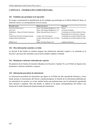 Folleto Informativo Enel Green Power S.p.A.

CAPÍTULO X – INFORMACIÓN COMPLEMENTARIA


10.1 Entidades que participan en la operación
Se recoge a continuación la identificación de las entidades que participan en la Oferta Global de Venta, su
domicilio social y su correspondiente rol en la misma.
DENOMINACIÓN                                DOMICILIO SOCIAL                        POSICIÓN
Enel Green Power S.p.A.                     Roma, Viale Regina Margherita nº 125    Emisor
Enel S.p.A.                                 Roma, Viale Regina Margherita nº 137    Accionista Vendedor
Mediobanca – Banca di Credito Finanziario   Milán, Piazzetta Enrico Cuccia nº 1     Coordinador de la Oferta Global de Venta
S.p.A.                                                                              Responsable de la Colocación y Sponsor
Credit Suisse Securities (Europe) Limited   London, One Cabot Square                Coordinador de la Oferta Global de Venta
Goldman Sachs International                 London, Peterborough Court, 133 Fleet   Coordinador de la Oferta Global de Venta
                                            Street
KPMG S.p.A.                                 Milán, Via Vittor Pisani nº 25          Auditores del Emisor



10.2 Otra información sometida a revisión
La Sección II del Folleto no contiene ninguna otra información adicional, respecto a la contenida en la
Sección I, que haya sido sometida a una revisión contable completa o limitada.


10.3 Dictámenes o informes redactados por expertos
Sin perjuicio de las fuentes de mercado indicadas en la Sección I, Capítulo VI, en el Folleto no figuran otros
dictámenes o informes atribuidos a expertos.


10.4 Información procedente de minoritarios
La información procedente de minoritarios que figura en el Folleto ha sido reproducida fielmente y, hasta
donde alcanza el conocimiento del Emisor o pueda presuponer en función de la información publicada por
los minoritarios en cuestión, no se han omitido hechos que pudieran hacer que la información reproducida
fuera inexacta o engañosa. Para más detalle, se indican en las partes correspondientes del Folleto o las
fuentes de la citada información proporcionada por minoritarios.




622
 