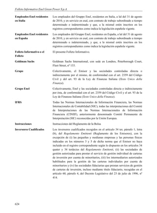 Folleto Informativo Enel Green Power S.p.A.

Empleados Enel residentes     Los empleados del Gruppo Enel, residentes en Italia, a lal del 31 de agosto
en Italia                     de 2010, y en servicio en esal, con contrato de trabajo subordinado a tiempo
                              determinado o indeterminado y que, a la mismal estén inscritos en los
                              registros correspondientes como indica la legislación española vigente.
Empleados Enel residentes     Los empleados del Gruppo Enel, residentes en España, a lal del 31 de agosto
en España                     de 2010, y en servicio en esal, con contrato de trabajo subordinado a tiempo
                              determinado o indeterminado, y que, a la mismal estén inscritos en los
                              registros correspondientes como indica la legislación española vigente.
Folleto Informativo o el      El presente Folleto Informativo.
Folleto
Goldman Sachs                 Goldman Sachs International, con sede en Londres, Peterborough Court,
                              Fleet Street, nº 133.
Grupo                         Colectivamente, el Emisor y las sociedades controladas directa o
                              indirectamente por el mismo, de conformidad con el art. 2359 del Código
                              Civil y del art. 93 de la Ley de Finanzas Italiana (Testo Unico della
                              Finanza).
Grupo Enel                    Colectivamente, Enel y las sociedades controladas directa o indirectamente
                              por ésta, de conformidad con el art. 2359 del Código Civil y el art. 93 de la
                              Ley de Finanzas Italiana (Testo Unico della Finanza).
IFRS                          Todas las Normas Internacionales de Información Financiera, las Normas
                              Internacionales de Contabilidad (NIC), todas las interpretaciones del Comité
                              de Interpretaciones de las Normas Internacionales de Información
                              Financiera (CINIIF), anteriormente denominado Comité Permanente de
                              Interpretación (SIC) reconocidas por la Unión Europea.
Instrucciones                 Instrucciones del Reglamento de la Bolsa
Inversores Cualificados       Los inversores cualificados recogidos en el artículo 34 ter, párrafo 1, letra
                              (b), del Regolamento Emittenti (Reglamento de los Emisores), con la
                              excepción de (i) las pequeñas y medianas empresas y las personas físicas
                              indicadas en los números 3 y 5 de dicha norma que el Emisor no haya
                              incluido en el registro correspondiente según lo dispuesto en los artículos 34
                              quater y 34 terdecies del Regolamento Emittenti, (ii) las sociedades de
                              gestión autorizadas para prestar el servicio de gestión individual de carteras
                              de inversión por cuenta de minoritarios, (iii) los intermediarios autorizados
                              habilitados para la gestión de las carteras individuales por cuenta de
                              minoritarios y (iv) las sociedades fiduciarias que prestan servicios de gestión
                              de carteras de inversión, incluso mediante título fiduciario, recogidas en el
                              artículo 60, párrafo 4, del Decreto Legislativo del 23 de julio de 1996, nº
                              414.




624
 