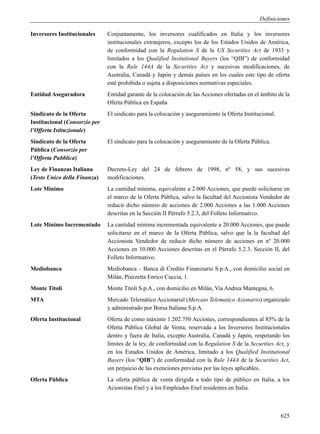 Definiciones

Inversores Institucionales     Conjuntamente, los inversores cualificados en Italia y los inversores
                               institucionales extranjeros, excepto los de los Estados Unidos de América,
                               de conformidad con la Regulation S de la US Securities Act de 1933 y
                               limitados a los Qualified Insitutional Buyers (los “QIB”) de conformidad
                               con la Rule 144A de la Securities Act y sucesivas modificaciones, de
                               Australia, Canadá y Japón y demás países en los cuales este tipo de oferta
                               esté prohibida o sujeta a disposiciones normativas especiales.
Entidad Aseguradora            Entidad garante de la colocación de las Acciones ofertadas en el ámbito de la
                               Oferta Pública en España
Sindicato de la Oferta         El sindicato para la colocación y aseguramiento la Oferta Institucional.
Institucional (Consorzio per
l’Offerta Istituzionale)
Sindicato de la Oferta         El sindicato para la colocación y aseguramiento de la Oferta Pública.
Pública (Consorzio per
l’Offerta Pubblica)
Ley de Finanzas Italiana       Decreto-Ley del 24 de febrero de 1998, nº 58, y sus sucesivas
(Testo Unico della Finanza)    modificaciones.
Lote Mínimo                    La cantidad mínima, equivalente a 2.000 Acciones, que puede solicitarse en
                               el marco de la Oferta Pública, salvo la facultad del Accionista Vendedor de
                               reducir dicho número de acciones de 2.000 Acciones a las 1.000 Acciones
                               descritas en la Sección II Pérrafo 5.2.3, del Folleto Informativo.
Lote Mínimo Incrementado       La cantidad mínima incrementada equivalente a 20.000 Acciones, que puede
                               solicitarse en el marco de la Oferta Pública, salvo que la la facultad del
                               Accionista Vendedor de reducir dicho número de acciones en nº 20.000
                               Acciones en 10.000 Acciones descritas en el Párrafo 5.2.3. Sección II, del
                               Folleto Informativo.
Mediobanca                     Mediobanca – Banca di Credito Finanziario S.p.A., con domicilio social en
                               Milán, Piazzetta Enrico Cuccia, 1.
Monte Titoli                   Monte Titoli S.p.A., con domicilio en Milán, Via Andrea Mantegna, 6.
MTA                            Mercado Telemático Accionarial (Mercato Telematico Azionario) organizado
                               y administrado por Borsa Italiana S.p.A.
Oferta Institucional           Oferta de como máximo 1.202.750 Acciones, correspondientes al 85% de la
                               Oferta Pública Global de Venta, reservada a los Inversores Institucionales
                               dentro y fuera de Italia, excepto Australia, Canadá y Japón, respetando los
                               límites de la ley, de conformidad con la Regulation S de la Securities Act, y
                               en los Estados Unidos de América, limitado a los Qualified Institutional
                               Buyers (los “QIB”) de conformidad con la Rule 144A de la Securities Act,
                               sin perjuicio de las exenciones previstas por las leyes aplicables.
Oferta Pública                 La oferta pública de venta dirigida a todo tipo de público en Italia, a los
                               Acionistas Enel y a los Empleados Enel residentes en Italia.



                                                                                                          625
 