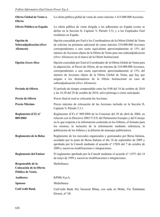 Folleto Informativo Enel Green Power S.p.A.

Oferta Global de Venta u      La oferta pública global de venta de como máximo 1.415.000.000 Acciones.
Oferta
Oferta Pública en España      La oferta pública de venta dirigida a los adherentes en España (como se
                              define en la Sección II, Capítulo V, Párrafo 5.5), y a los Empleados Enel
                              residentes en España.
Opción de                     Opción concedida por Enel a los Coordinadores de la Oferta Global de Venta
Sobreadjudicación (Over       de solicitar un préstamo adicional de como máximo 210.000.000 Acciones
Allotment)                    correspondientes a una cuota equivalente aproximadamente al 15% del
                              número de Acciones objeto de la Oferta de Venta para una sobreadjudicacion
                              (Over Allotment) en el marco de la Oferta Institucional.
Opción Green Shoe             Opción concedida por Enel al Coordinador de la Oferta Global de Venta para
                              la adquisición, al Precio de Oferta, de un máximo de 210.000.000 Acciones,
                              correspondientes a una cuota equivalente aproximadamente al 15% del
                              número de Acciones objeto de la Oferta Global de Venta, que hay que
                              asignar a los destinatarios de la Oferta Institucional en caso de
                              sobreadjudicación (Over Allotment).
Período de Oferta             El período de tiempo comprendido entre las 9:00 del 18 de octubre de 2010
                              y las 16:30 del 29 de octubre de 2010, salvo prórroga o cierre anticipado.
Precio de Oferta              Precio final al cual se colocarán las Acciones.
Precio Máximo                 Precio máximo de colocación de las Acciones incluido en la Sección II,
                              Capítulo V, Párrafo 5.3.1.
Reglamento (CE) nº            Reglamento (CE) nº 809/2004 de la Comisión del 29 de abril de 2004, en
809/2004                      relación con la Directiva 2003/71/CE del Parlamento Europeo y del Consejo
                              en lo que respecta a la información contenida en los folletos, el formato para
                              los mismos, la inclusión de la información mediante referencia, la
                              publicación de los folletos y la difusión de mensajes publicitarios.
Reglamento de la Bolsa        Reglamento de los mercados organizados y gestionados por Borsa Italiana,
                              acordado por la junta de Borsa Italiana el día 10 de septiembre de 2009 y
                              aprobado por la Consob mediante el acuerdo nº 17026 del 7 de octubre de
                              2009 y sucesivas modificaciones e integraciones.
Reglamento del Emisor         El reglamento aprobado por la Consob mediante el acuerdo nº 11971 del 14
                              de mayo de 1999 y sucesivas modificaciones e integraciones.
Responsable de la             Mediobanca
Colocación de la Oferta
Pública de Venta.
Auditores                     KPMG S.p.A.
Sponsor                       Mediobanca
UniCredit Bank                UniCredit Bank AG, Sucursal Milan, con sede en Milán, Via Tommaso
                              Grossi, nº 10.



626
 
