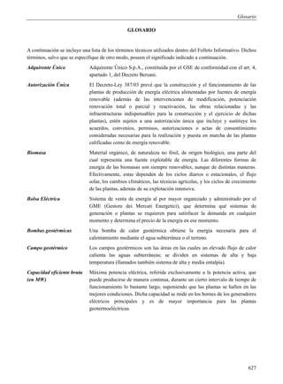 Glosario

                                                GLOSARIO


A continuación se incluye una lista de los términos técnicos utilizados dentro del Folleto Informativo. Dichos
términos, salvo que se especifique de otro modo, poseen el significado indicado a continuación.
Adquirente Único             Adquirente Único S.p.A., constituida por el GSE de conformidad con el art. 4,
                             apartado 1, del Decreto Bersani.
Autorización Única           El Decreto-Ley 387/03 prevé que la construcción y el funcionamiento de las
                             plantas de producción de energía eléctrica alimentadas por fuentes de energía
                             renovable (además de las intervenciones de modificación, potenciación
                             renovación total o parcial y reactivación, las obras relacionadas y las
                             infraestructuras indispensables para la construcción y el ejercicio de dichas
                             plantas), estén sujetos a una autorización única que incluye y sustituye los
                             acuerdos, convenios, permisos, autorizaciones o actas de consentimiento
                             consideradas necesarias para la realización y puesta en marcha de las plantas
                             calificadas como de energía renovable.
Biomasa                      Material orgánico, de naturaleza no fósil, de origen biológico, una parte del
                             cual representa una fuente explotable de energía. Las diferentes formas de
                             energía de las biomasas son siempre renovables, aunque de distintas maneras.
                             Efectivamente, estas dependen de los ciclos diarios o estacionales, el flujo
                             solar, los cambios climáticos, las técnicas agrícolas, y los ciclos de crecimiento
                             de las plantas, además de su explotación intensiva.
Bolsa Eléctrica              Sistema de venta de energía al por mayor organizado y administrado por el
                             GME (Gestore dei Mercati Energetici), que determina qué sistemas de
                             generación o plantas se requieren para satisfacer la demanda en cualquier
                             momento y determina el precio de la energía en ese momento.
Bombas geotérmicas           Una bomba de calor geotérmica obtiene la energía necesaria para el
                             calentamiento mediante el agua subterránea o el terreno.
Campo geotérmico             Los campos geotérmicos son las áreas en las cuales un elevado flujo de calor
                             calienta las aguas subterráneas; se dividen en sistemas de alta y baja
                             temperatura (llamados también sistema de alta y media entalpía).
Capacidad eficiente bruta    Máxima potencia eléctrica, referida exclusivamente a la potencia activa, que
(en MW)                      puede producirse de manera continua, durante un cierto intervalo de tiempo de
                             funcionamiento lo bastante largo, suponiendo que las plantas se hallen en las
                             mejores condiciones. Dicha capacidad se mide en los bornes de los generadores
                             eléctricos principales y es de mayor importancia para las plantas
                             geotermoeléctricas.




                                                                                                           627
 