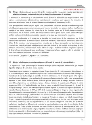 Sección I

                                                                                 FACTORES DE RIESGO
2.4   Riesgos relacionados con la concesión de los permisos, de las concesiones y de las autorizaciones
      administrativas para el desarrollo, la realización y el funcionamiento de las plantas
El desarrollo, la realización y el funcionamiento de las plantas de producción de energía eléctrica están
sujetos a procedimientos administrativos particularmente complejos, que requieren la obtención de
numerosos permisos por parte de las autoridades competentes ya sean nacionales o locales.
Tales procedimientos varían de país a país y las consiguientes solicitudes pueden ser rechazadas por las
autoridades competentes por numerosas razones o bien ser aprobadas con retrasos, incluso significativos,
respecto a los plazos previstos. La obtención de los permisos puede ser de igual manera retrasada u
obstaculizada por el eventual cambio del marco normativo en los países en los cuales opera el Grupo o
también por la oposición de las comunidades presentes en las áreas que interesan a los proyectos.
La eventual no obtención o el retraso en la obtención de los permisos, de las concesiones y/o de las
autorizaciones necesarias en relación con las plantas en desarrollo, la revocación, anulación o renovación
fallida de los permisos y de las autorizaciones obtenidas por el Grupo en relación con las instalaciones
existentes así como la eventual impugnación por parte de terceros de las medidas de concesión de tales
permisos, concesiones y autorizaciones, podría inducir al Grupo a modificar o reducir sus propios objetivos
de desarrollo en determinadas áreas o tecnologías, y/o determinar efectos negativos sobre la actividad y la
situación económica, patrimonial y/o financiera del Grupo.
(Véase Sección I, Capítulo VI, Apartado 6.1.7 del Folleto).


2.5   Riesgos relacionados con posibles variaciones del precio de venta de la energía eléctrica
Los ingresos del Grupo generados por la venta de la energía producida por las plantas de las que dispone
dependen del precio de venta de la misma energía.
En particular, según los países en los cuales opera el Grupo, los precios de venta pueden ser determinados, en
su totalidad o en parte, por las autoridades reguladoras a través de mecanismos de incentivación o bien por el
mercado en el cual dicha energía es vendida; el precio determinado por el mercado puede estar sujeto a
significativas oscilaciones y variar en función de numerosos factores, entre los cuales están la demanda del
mercado, el coste de las materias primas utilizadas por los productores de energía mediante fuentes no
renovables, el precio de los certificados verdes o formas similares de incentivación. Durante el primer
semestre de 2010, el 65% (dato histórico que tiene en cuenta la Adquisición de Ecyr desde el 1 de abril de
2010) de la energía vendida por el Grupo se produce en un régimen no incentivado al precio prevalente de
mercado. Durante el ejercicio de 2009, el 1,8% de la energía vendida por el Grupo ha estado expuesta a las
fluctuaciones de los precios de la Bolsa Eléctrica. Con el fin de reducir la exposición a las fluctuaciones del
precio de venta de la energía, el Grupo hace uso de derivados con finalidad de cobertura. Tales acuerdos
tienen una duración limitada en el tiempo y no pueden ser firmados en relación con toda la producción del
Grupo a causa de la presencia de un componente variable de la misma, en función, entre otras cosas, de las
condiciones climáticas y de las disponibilidades de los recursos energéticos. Por tanto, las eventuales
oscilaciones significativas del precio de venta de la energía eléctrica, sobre todo si son distintas de las
estimaciones del Grupo, podrían determinar una reducción de los ingresos, de los márgenes de renta y del
rendimiento de las inversiones del Grupo y/o podrían inducir a este último a modificar o reducir sus propios
objetivos de desarrollo en determinadas áreas, con los consiguientes efectos negativos sobre la actividad y la
situación económica, patrimonial y/o financiera del Grupo.


                                                                                                            61
 