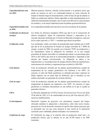 Folleto Informativo Enel Green Power S.p.A.

Capacidad eficiente neta     Máxima potencia eléctrica, referida exclusivamente a la potencia activa que
(en MW)                      puede ser inmersa en red o en continuidad durante un cierto intervalo de
                             tiempo lo bastante largo de funcionamiento, sobre la base de que las plantas se
                             hallen en condiciones óptimas. Dicha capacidad se mide inmediatamente en la
                             salida del transformador principal y por lo tanto está libre de los autoconsumos
                             de centrales y es de mayor importancia para las plantas geotermoeléctricas.
Capacidad instalada neta     Es la capacidad instalada total neta de los servicios auxiliares de las plantas.
en MW)
Certificados de eficiencia   Los títulos de eficiencia energética (TEE) que dan fe de la consecución de
enérgica                     ahorros energéticos, objeto de contratación bilateral o negociados en un
                             mercado adecuado instituido por el Gestor de Mercados Energéticos, cada uno
                             de los cuales equivale a 1 TEP = 1 tonelada equivalente de petróleo.
Certificados verdes          Los certificados verdes son títulos de periodicidad anual emitidos por el GSE
                             que dan fe de la producción de fuentes de energía renovable de 1 MWh de
                             energía. A partir de 2002, de acuerdo con el decreto 79/99, los productores y
                             los importadores tienen la obligación de introducir en la red, energía
                             procedente de fuentes renovables en cantidad equivalente a un porcentaje (para
                             2010 es del 6,05%) del total de la electricidad producida o importada el año
                             anterior por fuentes convencionales. La obligación se aplica a las
                             importaciones y a las producciones de energía eléctrica libres de exportaciones,
                             autoconsumos de centrales y cogeneración que excedan los 100 GWh.
Ciclo binario                Ciclo de producción utilizado por las plantas geotermoeléctricas cuando las
                             temperaturas de los campos geotérmicos son inferiores a los 180ºC. En
                             concreto, el calor del fluido geotérmico es utilizado para hacer vaporizar un
                             fluido orgánico con un punto bajo de ebullición, que se introduce en una
                             turbina conectada a un generador de corriente eléctrica.
Ciclo de vapor               Ciclo de producción utilizado por las plantas geotermoeléctricas cuando las
                             temperaturas de depósito son superiores a los 180ºC. En concreto, el vapor
                             geotérmico se introduce directamente en una turbina en la que se acopla un
                             generador eléctrico.
CIP-6                        La Decisión adoptada por el CIP (Comitato Interministeriale Prezzi) con fecha
                             29 de abril de 1992, nº 6, de conformidad con la Ley del 9 de enero de 1991 y
                             sucesivas modificaciones.
Co-development               Desarrollo conjunto de proyectos con minoritarios respecto del Grupo,
                             efectuado mediante la adquisición a minoritarios, sobre todo socios locales,
                             proyectos en vías de desarrollo, derechos de opción sobre dichos proyectos que
                             se ejercitarán una vez que estos alcancen la fase inicial de la realización
                             (conocida como viabilidad), plantas realizadas o en construcción.
Coeficiente de carga         El Coeficiente de carga es la relación entre la producción anual neta y la
                             producción teórica, que se obtiene en un año (8.760 horas) a los MW
                             nominales.




628
 