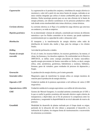 Glosario

Cogeneración           La cogeneración es la producción conjunta y simultánea de energía eléctrica (o
                       mecánica) y calor útil a partir de una única fuente de energía, realizada en un
                       único sistema integrado que utiliza el mismo combustible para dos objetivos
                       distintos. Dicha tecnología permite pues un uso más eficiente de la fuente de
                       energía primaria, con ahorros económicos en los procesos productivos sobre
                       todo donde exista simultaneidad entre tomas eléctricas y tomas térmicas.
Corriente eléctrica    La corriente eléctrica es el flujo o la cantidad de carga eléctrica que atraviesa
                       un conductor y se mide en amperios.
Depósito geotérmico    Es un determinado volumen de subsuelo, constituido por terrenos de diferente
                       naturaleza o por los fluidos contenidos en los mismos, que puede explotarse
                       económicamente por su capacidad de ceder o almacenar calor.
Distribución           El transporte y la transformación de energía eléctrica sobre redes de
                       distribución de tensión alta, media y baja, para las entregas a los clientes
                       finales.
Drilling               Actividad de perforación o taladro.
Fuentes de energía     El sol, el viento, los recursos hídricos, los recursos geotérmicos, las mareas, el
renovable              oleaje, las biomasas y los desechos orgánicos. De conformidad con la Directiva
                       2009/28/CE, se define como «energía procedente de fuentes renovables»
                       aquella energía proveniente de fuentes renovables no fósiles, es decir, energía
                       eólica, solar, aerotérmica, geotérmica, hidrotérmica y oceánica, hidráulica,
                       biomasa, gases de vertedero, gases residuales de procesos de depuración y
                       biogás.
Generación             La producción de energía eléctrica, por lo tanto generada.
Generador eólico       Maquinaria capaz de transformar la energía eólica en energía mecánica de
                       rotación para la producción de energía eléctrica.
Gigavatio o GW         Unidad de medida de la potencia equivalente a mil millones de vatios (1.000
                       megavatios).
Gigavatio-hora o GWh   Unidad de medida de la energía equivalente a un millón de kilovatios-hora.
GME                    Gestore dei Mercati Energetici, la sociedad anónima constituida por el GSE a
                       la que se confía la gestión económica del mercado eléctrico según criterios de
                       transparencia y objetividad, con el fin de promover la competencia entre los
                       productores y asegurando la disponibilidad de un nivel adecuado de reserva de
                       potencia.
Greenfield             Modalidad de desarrollo de plantas realizada por el Grupo desde su origen,
                       partiendo de la ubicación del sitio idóneo y preparando el desarrollo y la
                       realización de la planta, sin ninguna forma de reestructuración o reconversión
                       de estructuras ya existentes.




                                                                                                     629
 
