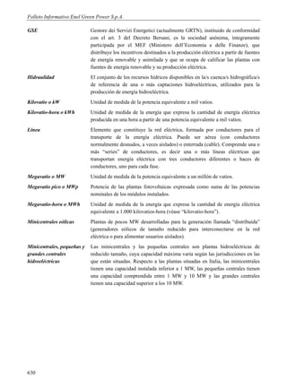 Folleto Informativo Enel Green Power S.p.A.

GSE                         Gestore dei Servizi Energetici (actualmente GRTN), instituido de conformidad
                            con el art. 3 del Decreto Bersani, es la sociedad anónima, íntegramente
                            participada por el MEF (Ministero dell’Economia e delle Finanze), que
                            distribuye los incentivos destinados a la producción eléctrica a partir de fuentes
                            de energía renovable y asimilada y que se ocupa de calificar las plantas con
                            fuentes de energía renovable y su producción eléctrica.
Hidraulidad                 El conjunto de los recursos hídricos disponibles en la/s cuenca/s hidrográfica/s
                            de referencia de una o más captaciones hidroeléctricas, utilizados para la
                            producción de energía hidroeléctrica.
Kilovatio o kW              Unidad de medida de la potencia equivalente a mil vatios.
Kilovatio-hora o kWh        Unidad de medida de la energía que expresa la cantidad de energía eléctrica
                            producida en una hora a partir de una potencia equivalente a mil vatios.
Línea                       Elemento que constituye la red eléctrica, formada por conductores para el
                            transporte de la energía eléctrica. Puede ser aérea (con conductores
                            normalmente desnudos, a veces aislados) o enterrada (cable). Comprende una o
                            más “series” de conductores, es decir una o más líneas eléctricas que
                            transportan energía eléctrica con tres conductores diferentes o haces de
                            conductores, uno para cada fase.
Megavatio o MW              Unidad de medida de la potencia equivalente a un millón de vatios.
Megavatio pico o MWp        Potencia de las plantas fotovoltaicas expresada como suma de las potencias
                            nominales de los módulos instalados.
Megavatio-hora o MWh        Unidad de medida de la energía que expresa la cantidad de energía eléctrica
                            equivalente a 1.000 kilovatios-hora (véase “kilovatio-hora”).
Minicentrales eólicas       Plantas de pocos MW desarrolladas para la generación llamada “distribuida”
                            (generadores eólicos de tamaño reducido para interconectarse en la red
                            eléctrica o para alimentar usuarios aislados).
Minicentrales, pequeñas y   Las minicentrales y las pequeñas centrales son plantas hidroeléctricas de
grandes centrales           reducido tamaño, cuya capacidad máxima varía según las jurisdicciones en las
hidroeléctricas             que están situadas. Respecto a las plantas situadas en Italia, las minicentrales
                            tienen una capacidad instalada inferior a 1 MW, las pequeñas centrales tienen
                            una capacidad comprendida entre 1 MW y 10 MW y las grandes centrales
                            tienen una capacidad superior a los 10 MW.




630
 