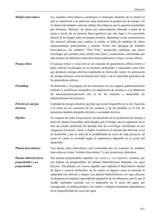 Glosario

Módulo fotovoltaico       Los módulos fotovoltaicos constituyen el principal elemento de la planta ya
                          que su exposición a la radiación solar determina la producción de energía. En
                          el interior del módulo están las células fotovoltaicas, por lo general constituidas
                          por finísimas “láminas” de silicio (un semiconductor obtenido a partir de la
                          arena a través de un proceso físico-químico) que dan lugar a la conversión
                          directa de la energía solar en energía eléctrica. Basándose en las características
                          del material utilizado para realizar la célula, se habla de módulos de silicio
                          monocristalino, policristalino y amorfo. Existe otra tipología de módulos
                          fotovoltaicos, los módulos “Thin Film”, producidos mediante una nueva
                          tecnología que permite crear células más finas y económicas, constituidas por
                          más estratos de diferentes materiales semiconductores (a base o no de silicio).
Parque eólico             Un parque eólico o wind farm es un conjunto de generadores eólicos (torres o
                          palas eólicas) localizados en un territorio delimitado y conectados entre ellos
                          que producen energía eléctrica explotando la fuerza del viento. La generación
                          de energía eléctrica varía en función del viento y de la capacidad generativa de
                          los generadores eólicos.
Permitting                El desarrollo y el progreso de las relaciones con los órganos gubernamentales
                          centrales y periféricos orientados a la adquisición de terrenos y a la obtención
                          de autorizaciones/permisos con el fin de construir y desarrollar las
                          infraestructuras del proyecto.
Petición de energía       Cantidad de energía eléctrica que hay que poner disponible en la red. Equivale
eléctrica                 a la suma de los consumos de los usuarios y de las pérdidas en la red. Se
                          denomina también demanda eléctrica o necesidad eléctrica.
Pipeline                  El conjunto de todos los proyectos de desarrollo de la producción de energía a
                          partir de fuentes renovables individuados por el Grupo, tras la superación de la
                          fase de estudio preliminar (la llamada fase de screening), clasificados en tres
                          categorías (Potential, Likely y Highly Confident) en función del diferente nivel
                          de desarrollo y por lo tanto de la probabilidad de éxito de cada proyecto, tal
                          como lo valora la sociedad según la experiencia adquirida en el sector del
                          desarrollo.
Plantas fotovoltaicas     Una planta solar fotovoltaica está constituida por un conjunto de módulos
                          fotovoltaicos (véase “módulo fotovoltaico”) y por posteriores elementos.
Plantas hidroeléctricas   Son plantas programables aquellas con cuenca y con depósito, mientras que
programables y no         son plantas no programables las plantas hidroeléctricas llamadas con agua
programables              fluyente. Son plantas con cuenca aquellas que explotan el flujo hídrico natural
                          de lagos o cuencas artificiales, de las cuales en algunos casos se aumenta la
                          capacidad con barreras y diques. Las plantas hidroeléctricas con agua fluyente
                          no disponen de ninguna capacidad de regulación de las afluencias, por lo que el
                          caudal explotado coincide con el disponible en el curso del agua; por
                          consiguiente, la turbina produce con modos y tiempos totalmente dependientes
                          de la disponibilidad del curso del agua.




                                                                                                         631
 