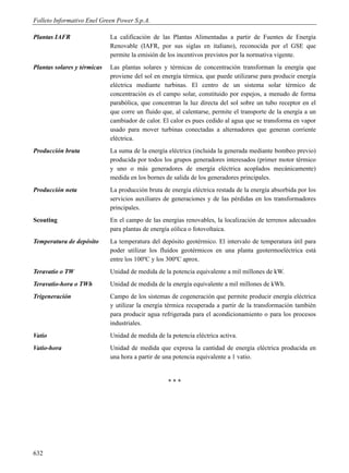 Folleto Informativo Enel Green Power S.p.A.

Plantas IAFR                 La calificación de las Plantas Alimentadas a partir de Fuentes de Energía
                             Renovable (IAFR, por sus siglas en italiano), reconocida por el GSE que
                             permite la emisión de los incentivos previstos por la normativa vigente.
Plantas solares y térmicas   Las plantas solares y térmicas de concentración transforman la energía que
                             proviene del sol en energía térmica, que puede utilizarse para producir energía
                             eléctrica mediante turbinas. El centro de un sistema solar térmico de
                             concentración es el campo solar, constituido por espejos, a menudo de forma
                             parabólica, que concentran la luz directa del sol sobre un tubo receptor en el
                             que corre un fluido que, al calentarse, permite el transporte de la energía a un
                             cambiador de calor. El calor es pues cedido al agua que se transforma en vapor
                             usado para mover turbinas conectadas a alternadores que generan corriente
                             eléctrica.
Producción bruta             La suma de la energía eléctrica (incluida la generada mediante bombeo previo)
                             producida por todos los grupos generadores interesados (primer motor térmico
                             y uno o más generadores de energía eléctrica acoplados mecánicamente)
                             medida en los bornes de salida de los generadores principales.
Producción neta              La producción bruta de energía eléctrica restada de la energía absorbida por los
                             servicios auxiliares de generaciones y de las pérdidas en los transformadores
                             principales.
Scouting                     En el campo de las energías renovables, la localización de terrenos adecuados
                             para plantas de energía eólica o fotovoltaica.
Temperatura de depósito      La temperatura del depósito geotérmico. El intervalo de temperatura útil para
                             poder utilizar los fluidos geotérmicos en una planta geotermoeléctrica está
                             entre los 100ºC y los 300ºC aprox.
Teravatio o TW               Unidad de medida de la potencia equivalente a mil millones de kW.
Teravatio-hora o TWh         Unidad de medida de la energía equivalente a mil millones de kWh.
Trigeneración                Campo de los sistemas de cogeneración que permite producir energía eléctrica
                             y utilizar la energía térmica recuperada a partir de la transformación también
                             para producir agua refrigerada para el acondicionamiento o para los procesos
                             industriales.
Vatio                        Unidad de medida de la potencia eléctrica activa.
Vatio-hora                   Unidad de medida que expresa la cantidad de energía eléctrica producida en
                             una hora a partir de una potencia equivalente a 1 vatio.


                                                   ***




632
 