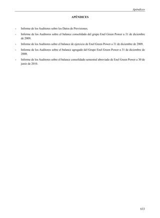 Apéndices

                                              APÉNDICES


-   Informe de los Auditores sobre los Datos de Previsiones.
-   Informe de los Auditores sobre el balance consolidado del grupo Enel Green Power a 31 de diciembre
    de 2009.
-   Informe de los Auditores sobre el balance de ejercicio de Enel Green Power a 31 de diciembre de 2009.
-   Informe de los Auditores sobre el balance agregado del Grupo Enel Green Power a 31 de diciembre de
    2008.
-   Informe de los Auditores sobre el balance consolidado semestral abreviado de Enel Green Power a 30 de
    junio de 2010.




                                                                                                      633
 