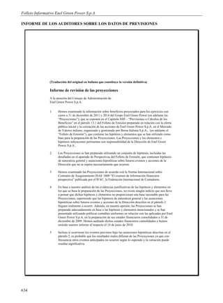 Folleto Informativo Enel Green Power S.p.A.

INFORME DE LOS AUDITORES SOBRE LOS DATOS DE PREVISIONES




                (Traducción del original en italiano que constituye la versión definitiva)

                Informe de revisión de las proyecciones
                A la atención del Consejo de Administración de:
                Enel Green Power S.p.A.

                1     Hemos examinado la información sobre beneficios proyectados para los ejercicios con
                      cierre a 31 de diciembre de 2011 y 2014 del Grupo Enel Green Power (en adelante las
                      “Proyecciones”), que se exponen en el Capitulo XIII – “Previsiones o Cálculos de los
                      Beneficios” en el párrafo 13.1 del Folleto de Emisión preparado en relación con la oferta
                      pública inicial y la cotización de las acciones de Enel Green Power S.p.A. en el Mercado
                      de Valores italiano, organizado y gestionado por Borsa Italiana S.p.A., (en adelante el
                      “Folleto de Emisión”), que contiene las hipótesis y elementos que se han utilizado como
                      base para la preparación de las Proyecciones. Las Proyecciones y los elementos e
                      hipótesis subyacentes pertinentes son responsabilidad de la Dirección de Enel Green
                      Power S.p.A..

                2     Las Proyecciones se han preparado utilizando un conjunto de hipótesis, incluidas las
                      detalladas en el apartado de Perspectivas del Folleto de Emisión, que contienen hipótesis
                      de naturaleza general y asunciones hipotéticas sobre futuros eventos y acciones de la
                      Dirección que no se espera necesariamente que ocurran.

                3     Hemos examinado las Proyecciones de acuerdo con la Norma Internacional sobre
                      Contratos de Aseguramiento ISAE 3400 “El examen de información financiera
                      prospectiva” publicada por el IFAC, la Federación Internacional de Contadores.

                4     En base a nuestro análisis de las evidencias justificativas de las hipótesis y elementos en
                      los que se basa la preparación de las Proyecciones, no existe ningún indicio que nos lleve
                      a pensar que dichas hipótesis y elementos no proporcionan una base razonable para las
                      Proyecciones, suponiendo que las hipótesis de naturaleza general y las asunciones
                      hipotéticas sobre futuros eventos y acciones de la Dirección descritos en el párrafo 2
                      lleguen realmente a ocurrir. Además, en nuestra opinión, las Proyecciones se han
                      preparado adecuadamente en base a las hipótesis y elementos mencionados y se han
                      presentado utilizando políticas contables uniformes en relación con las aplicadas por Enel
                      Green Power S.p.A. en la preparación de sus estados financieros consolidados a 31 de
                      diciembre de 2009. Hemos auditado dichos estados financieros consolidados y hemos
                      emitido nuestro informe al respecto el 14 de junio de 2010.

                5     Incluso si ocurrieran los eventos previstos bajo las asunciones hipotéticas descritas en el
                      párrafo 2, es probable que los resultados reales difieran de las Proyecciones ya que con
                      frecuencia otros eventos anticipados no ocurren según lo esperado y la variación puede
                      resultar significativa.




634
 