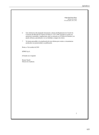 Apéndices




                                                                         Grupo Enel Green Power
                                                                                Informe de revisión
                                                                        31 de diciembre 2011-2014




6     Este informe ha sido preparado únicamente a efectos del Reglamento de Consob (la
      Comisión del Mercado de Valores de Italia) nº 11971/1999, teniendo en cuenta sus
      posteriores enmiendas y ampliaciones, para su inclusión en el Folleto de Emisión y no
      puede utilizarse, parcialmente o en su totalidad, a ningún otro efecto.

7     No hemos procedido a la actualización de este informe por eventos o circunstancias
      producidos con posterioridad a su publicación.


Roma, a 5 de octubre de 2010

KPMG S.p.A.

(Firmado en el original)

Renato Naschi
Director de Auditoría




                                                                                                 2




                                                                                                           635
 