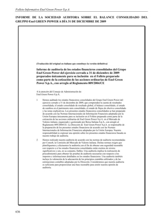 Folleto Informativo Enel Green Power S.p.A.

INFORME DE LA SOCIEDAD AUDITORA SOBRE EL BALANCE CONSOLIDADO DEL
GRUPPO Enel GREEN POWER A DÍA 31 DE DICIEMBRE DE 2009




                (Traducción del original en italiano que constituye la versión definitiva)

                Informe de auditoría de los estados financieros consolidados del Grupo
                Enel Green Power del ejercicio cerrado a 31 de diciembre de 2009
                preparados únicamente para su inclusión en el Folleto preparado
                como parte de la cotización de las acciones ordinarias de Enel Green
                Power S.p.A., con arreglo al Reglamento 809/2004/CE

                A la atención del Consejo de Administración de:
                Enel Green Power S.p.A.

                1     Hemos auditado los estados financieros consolidados del Grupo Enel Green Power del
                      ejercicio cerrado a 31 de diciembre de 2009, que comprenden la cuenta de resultados
                      consolidada, el estado consolidado de resultado global, el balance consolidado, el estado
                      de cambios en el patrimonio neto consolidado, el estado de flujos de efectivo consolidado
                      y las notas explicativas. Los presentes estados financieros consolidados se han preparado
                      de acuerdo con las Normas Internacionales de Información Financiera adoptadas por la
                      Unión Europea únicamente para su inclusión en el Folleto preparado como parte de la
                      cotización de las acciones ordinarias de Enel Green Power S.p.A. en el Mercado de
                      Valores italiano, organizado y gestionado por Borsa Italiana S.p.A., con arreglo al
                      Reglamento 809/2004/CE. La Dirección de Enel Green Power S.p.A. es responsable de
                      la preparación de los presentes estados financieros de acuerdo con las Normas
                      Internacionales de Información Financiera adoptadas por la Unión Europea. Nuestra
                      responsabilidad es expresar una opinión sobre los presentes estados financieros basada en
                      nuestro trabajo de auditoría.
                2     Hemos realizado nuestra auditoría de acuerdo con las normas de auditoría recomendadas
                      por Consob, la Comisión del Mercado de Valores italiana. Dichas normas exigen que
                      planifiquemos y efectuemos la auditoría con el fin de obtener una seguridad razonable
                      con respecto a si los estados financieros consolidados están exentos de errores
                      significativos y son, en su conjunto, fiables. Una auditoría implica la realización de
                      procedimientos para obtener las pruebas de auditoría necesarias con respecto a los
                      importes e informaciones detallados en los estados financieros. Una auditoría también
                      incluye la valoración de la adecuación de los principios contables utilizados y de las
                      estimaciones contables adoptadas por la Dirección. Consideramos que nuestra auditoría
                      es suficiente para proporcionar una base razonable para emitir nuestra opinión de
                      auditoría.




636
 
