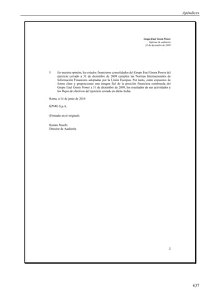 Apéndices




                                                                        Grupo Enel Green Power
                                                                             Informe de auditoría
                                                                         31 de diciembre de 2009




3     En nuestra opinión, los estados financieros consolidados del Grupo Enel Green Power del
      ejercicio cerrado a 31 de diciembre de 2009 cumplen las Normas Internacionales de
      Información Financiera adoptadas por la Unión Europea. Por tanto, están expuestos de
      forma clara y proporcionan una imagen fiel de la posición financiera combinada del
      Grupo Enel Green Power a 31 de diciembre de 2009, los resultados de sus actividades y
      los flujos de efectivos del ejercicio cerrado en dicha fecha.

Roma, a 14 de junio de 2010

KPMG S.p.A.

(Firmado en el original)

Renato Naschi
Director de Auditoría




                                                                                               2




                                                                                                         637
 