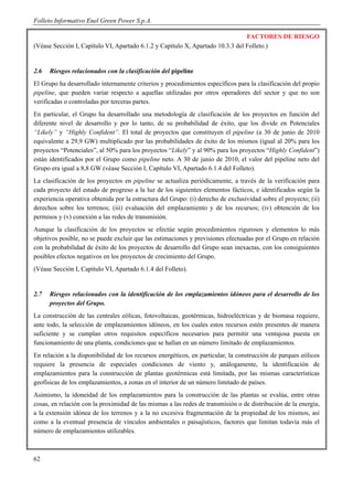 Folleto Informativo Enel Green Power S.p.A.

                                                                                FACTORES DE RIESGO
(Véase Sección I, Capítulo VI, Apartado 6.1.2 y Capítulo X, Apartado 10.3.3 del Folleto.)


2.6   Riesgos relacionados con la clasificación del pipeline
El Grupo ha desarrollado internamente criterios y procedimientos específicos para la clasificación del propio
pipeline, que pueden variar respecto a aquellas utilizadas por otros operadores del sector y que no son
verificadas o controladas por terceras partes.
En particular, el Grupo ha desarrollado una metodología de clasificación de los proyectos en función del
diferente nivel de desarrollo y por lo tanto, de su probabilidad de éxito, que los divide en Potenciales
“Likely” y “Highly Confident”. El total de proyectos que constituyen el pipeline (a 30 de junio de 2010
equivalente a 29,9 GW) multiplicado por las probabilidades de éxito de los mismos (igual al 20% para los
proyectos “Potenciales”, al 50% para los proyectos “Likely” y al 90% para los proyectos “Highly Confident”)
están identificados por el Grupo como pipeline neto. A 30 de junio de 2010, el valor del pipeline neto del
Grupo era igual a 8,8 GW (véase Sección I, Capítulo VI, Apartado 6.1.4 del Folleto).
La clasificación de los proyectos en pipeline se actualiza periódicamente, a través de la verificación para
cada proyecto del estado de progreso a la luz de los siguientes elementos fácticos, e identificados según la
experiencia operativa obtenida por la estructura del Grupo: (i) derecho de exclusividad sobre el proyecto; (ii)
derechos sobre los terrenos; (iii) evaluación del emplazamiento y de los recursos; (iv) obtención de los
permisos y (v) conexión a las redes de transmisión.
Aunque la clasificación de los proyectos se efectúe según procedimientos rigurosos y elementos lo más
objetivos posible, no se puede excluir que las estimaciones y previsiones efectuadas por el Grupo en relación
con la probabilidad de éxito de los proyectos de desarrollo del Grupo sean inexactas, con los consiguientes
posibles efectos negativos en los proyectos de crecimiento del Grupo.
(Véase Sección I, Capítulo VI, Apartado 6.1.4 del Folleto).


2.7   Riesgos relacionados con la identificación de los emplazamientos idóneos para el desarrollo de los
      proyectos del Grupo.
La construcción de las centrales eólicas, fotovoltaicas, geotérmicas, hidroeléctricas y de biomasa requiere,
ante todo, la selección de emplazamientos idóneos, en los cuales estos recursos estén presentes de manera
suficiente y se cumplan otros requisitos específicos necesarios para permitir una ventajosa puesta en
funcionamiento de una planta, condiciones que se hallan en un número limitado de emplazamientos.
En relación a la disponibilidad de los recursos energéticos, en particular, la construcción de parques eólicos
requiere la presencia de especiales condiciones de viento y, análogamente, la identificación de
emplazamientos para la construcción de plantas geotérmicas está limitada, por las mismas características
geofísicas de los emplazamientos, a zonas en el interior de un número limitado de países.
Asimismo, la idoneidad de los emplazamientos para la construcción de las plantas se evalúa, entre otras
cosas, en relación con la proximidad de las mismas a las redes de transmisión o de distribución de la energía,
a la extensión idónea de los terrenos y a la no excesiva fragmentación de la propiedad de los mismos, así
como a la eventual presencia de vínculos ambientales o paisajísticos, factores que limitan todavía más el
número de emplazamientos utilizables.



62
 