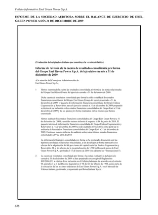 Folleto Informativo Enel Green Power S.p.A.

INFORME DE LA SOCIEDAD AUDITORA SOBRE EL BALANCE DE EJERCICIO DE ENEL
GREEN POWER A DÍA 31 DE DICIEMBRE DE 2009




                (Traducción del original en italiano que constituye la versión definitiva)

                Informe de revisión de la cuenta de resultados consolidada pro forma
                del Grupo Enel Green Power S.p.A. del ejercicio cerrado a 31 de
                diciembre de 2009
                A la atención del Consejo de Administración de:
                Enel Green Power S.p.A..

                1    Hemos examinado la cuenta de resultados consolidada pro forma y las notas relacionadas
                     del Grupo Enel Green Power del ejercicio cerrado a 31 de diciembre de 2009.

                     Dicha cuenta de resultados consolidada pro forma ha sido extraída de los estados
                     financieros consolidados del Grupo Enel Green Power del ejercicio cerrado a 31 de
                     diciembre de 2009, el paquete de información financiera consolidada del Grupo Endesa
                     Cogeneraciòn y Renovables para el ejercicio cerrado a 31 de diciembre de 2009 preparado
                     a efectos de su inclusión en los estados financieros consolidados del Grupo Enel a 31 de
                     diciembre de 2009 y de los ajustes pro forma realizados en los mismos que hemos
                     examinado.

                     Hemos auditado los estados financieros consolidados del Grupo Enel Green Power a 31
                     de diciembre de 2009 y emitido nuestro informe al respecto el 14 de junio de 2010. El
                     paquete interno de información financiera consolidada del Grupo Endesa Cogeneraciòn y
                     Renovables a 31 de diciembre de 2009 ha sido auditado por nosotros como parte de la
                     auditoría de los estados financieros consolidados del Grupo Enel a 31 de diciembre de
                     2009. Emitimos nuestro informe de auditoría sobre estos últimos estados financieros
                     consolidados el 9 de abril de 2010.

                     La información financiera consolidada pro forma se ha preparado de acuerdo con las
                     hipótesis reveladas en las notas relacionadas, a fin de reflejar de forma retroactiva los
                     efectos de la adquisición del 60 por ciento del capital social de Endesa Cogeneraciòn y
                     Renovables SL y los efectos de la recapitalización de 3.700 millones de euros de Enel
                     Green Power S.p.A. aprobada el 17 de marzo de 2010 (en adelante las “Transacciones”).

                2    La cuenta de resultados consolidada pro forma y las notas explicativas del ejercicio
                     cerrado a 31 de diciembre de 2009 se han preparado con arreglo al Reglamento
                     809/2004/CE a efectos de su inclusión en el Folleto elaborado de acuerdo con el artículo
                     94, párrafos 1 y 2, del Decreto Legislativo nº 58 del 24 de febrero de 1998, como parte de
                     la cotización de las acciones ordinarias de Enel Green Power S.p.A. en el Mercado de
                     Valores italiano, gestionado y organizado por Borsa Italiana S.p.A.




638
 
