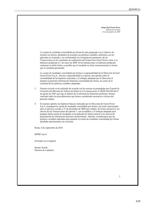 Apéndices




                                                                            Grupo Enel Green Power
                                                                                  Informe de revisión
                                                                             31 de diciembre de 2009




      La cuenta de resultados consolidada pro forma ha sido preparada con el objetivo de
      mostrar los efectos, detallados de acuerdo con políticas contables uniformes con las
      aplicadas en el pasado y en conformidad con la legislación pertinente, de las
      Transacciones en los resultados de explotación del Grupo Enel Green Power como si se
      hubiesen producido el 1 de enero de 2009. Si las transacciones se hubiesen producido
      realmente en dicha fecha, es posible que el resultado no fuese necesariamente el mismo
      que el resultado presentado.

      La cuenta de resultados consolidada pro forma es responsabilidad de la Dirección de Enel
      Green Power S.p.A.. Nuestra responsabilidad es expresar una opinión sobre la
      razonabilidad de las hipótesis realizadas y el enfoque adoptado por la Dirección al
      preparar la presente información financiera consolidada pro forma, así como de la
      exactitud de las políticas contables adoptadas.

3     Nuestra revisión se ha realizado de acuerdo con las normas recomendadas por Consob (la
      Comisión del Mercado de Valores de Italia) en la Comunicación nº DEM/1061609 del 9
      de agosto de 2001 que rige el análisis de la información financiera proforma. Hemos
      realizado todos los procedimientos que hemos considerado necesarios a efectos del
      presente trabajo.

4     En nuestra opinión, las hipótesis básicas realizadas por la Dirección de Green Power
      S.p.A. al preparar la cuenta de resultados consolidada pro forma y las notas relacionadas
      para el ejercicio cerrado a 31 de diciembre de 2009 para reflejar, de forma retroactiva, los
      efectos de las Transacciones del párrafo 1, son razonables y el enfoque adoptado para
      preparar dicha cuenta de resultados se ha aplicado de forma correcta a los efectos de
      presentación de información descritos anteriormente. Además, consideramos que las
      políticas contables aplicadas para preparar la cuenta de resultados consolidada pro forma
      detallada anteriormente son correctas.

Roma, 8 de septiembre de 2010

KPMG S.p.A.

(Firmado en el original)

Renato Naschi
Director de Auditoría




                                                                                                   2




                                                                                                             639
 