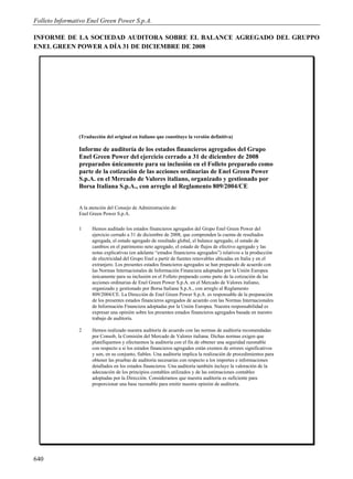 Folleto Informativo Enel Green Power S.p.A.

INFORME DE LA SOCIEDAD AUDITORA SOBRE EL BALANCE AGREGADO DEL GRUPPO
ENEL GREEN POWER A DÍA 31 DE DICIEMBRE DE 2008




                (Traducción del original en italiano que constituye la versión definitiva)

                Informe de auditoría de los estados financieros agregados del Grupo
                Enel Green Power del ejercicio cerrado a 31 de diciembre de 2008
                preparados únicamente para su inclusión en el Folleto preparado como
                parte de la cotización de las acciones ordinarias de Enel Green Power
                S.p.A. en el Mercado de Valores italiano, organizado y gestionado por
                Borsa Italiana S.p.A., con arreglo al Reglamento 809/2004/CE


                A la atención del Consejo de Administración de:
                Enel Green Power S.p.A.

                1     Hemos auditado los estados financieros agregados del Grupo Enel Green Power del
                      ejercicio cerrado a 31 de diciembre de 2008, que comprenden la cuenta de resultados
                      agregada, el estado agregado de resultado global, el balance agregado, el estado de
                      cambios en el patrimonio neto agregado, el estado de flujos de efectivo agregado y las
                      notas explicativas (en adelante “estados financieros agregados”) relativos a la producción
                      de electricidad del Grupo Enel a partir de fuentes renovables ubicadas en Italia y en el
                      extranjero. Los presentes estados financieros agregados se han preparado de acuerdo con
                      las Normas Internacionales de Información Financiera adoptadas por la Unión Europea
                      únicamente para su inclusión en el Folleto preparado como parte de la cotización de las
                      acciones ordinarias de Enel Green Power S.p.A. en el Mercado de Valores italiano,
                      organizado y gestionado por Borsa Italiana S.p.A., con arreglo al Reglamento
                      809/2004/CE. La Dirección de Enel Green Power S.p.A. es responsable de la preparación
                      de los presentes estados financieros agregados de acuerdo con las Normas Internacionales
                      de Información Financiera adoptadas por la Unión Europea. Nuestra responsabilidad es
                      expresar una opinión sobre los presentes estados financieros agregados basada en nuestro
                      trabajo de auditoría.

                2     Hemos realizado nuestra auditoría de acuerdo con las normas de auditoría recomendadas
                      por Consob, la Comisión del Mercado de Valores italiana. Dichas normas exigen que
                      planifiquemos y efectuemos la auditoría con el fin de obtener una seguridad razonable
                      con respecto a si los estados financieros agregados están exentos de errores significativos
                      y son, en su conjunto, fiables. Una auditoría implica la realización de procedimientos para
                      obtener las pruebas de auditoría necesarias con respecto a los importes e informaciones
                      detallados en los estados financieros. Una auditoría también incluye la valoración de la
                      adecuación de los principios contables utilizados y de las estimaciones contables
                      adoptadas por la Dirección. Consideramos que nuestra auditoría es suficiente para
                      proporcionar una base razonable para emitir nuestra opinión de auditoría.




640
 